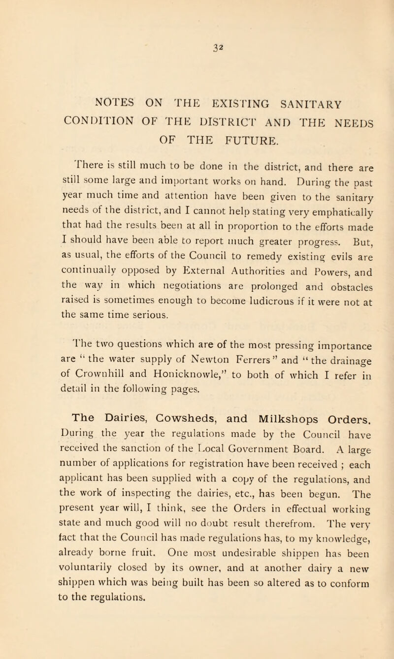 NOTES ON THE EXISTING SANITARY CONDITION OF THE DISTRICT AND THE NEEDS OF THE FUTURE. There is still much to be done in the district, and there are still some large and important works on hand. During the past year much time and attention have been given to the sanitary needs of the district, and I cannot help stating very emphatically that had the results been at all in proportion to the efforts made I should have been able to report much greater progress. But, as usual, the efforts of the Council to remedy existing evils are continually opposed by External Authorities and Powers, and the way in which negotiations are prolonged and obstacles raised is sometimes enough to become ludicrous if it were not at the same time serious. The two questions which are of the most pressing importance are “ the water supply of Newton Ferrers” and “the drainage of Crownhill and Honicknowle,” to both of which I refer in detail in the following pages. The Dairies, Cowsheds, and Milkshops Orders. During the year the regulations made by the Council have received the sanction of the Local Government Board. A laro-e number of applications for registration have been received ; each applicant has been supplied with a copy of the regulations, and the work of inspecting the dairies, etc., has been begun. The present year will, I think, see the Orders in effectual working state and much good will no doubt result therefrom. The very fact that the Council has made regulations has, to my knowledge, already borne fruit. One most undesirable shippen has been voluntarily closed by its owner, and at another dairy a new shippen which was being built has been so altered as to conform to the regulations.