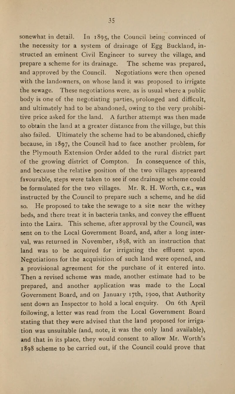 sonewhat in detail. In 1895, the Council being convinced of the necessity lor a system of drainage of Egg Buckland, in¬ structed an eminent Civil Engineer to survey the village, and prepare a scheme for its drainage. The scheme was prepared, and approved by the Council. Negotiations were then opened with the landowners, on whose land it was proposed to irrigate the sewage. These negotiations were, as is usual where a public body is one of the negotiating parties, prolonged and difficult, and ultimately had to be abandoned, owing to the very prohibi¬ tive price asked for the land. A further attempt was then made to obtain the land at a greater distance from the village, but this also failed. Ultimately the scheme had to be abandoned, chiefly because, in 1897, the Council had to face another problem, for the Plymouth Extension Order added to the rural district part of the growing district of Compton. In consequence of this, and because the relative position of the two villages appeared favourable, steps were taken to see if one drainage scheme could be formulated for the two villages. Mr. R. H. Worth, c.E., was instructed by the Council to prepare such a scheme, and he did so. He proposed to take the sewage to a site near the withey beds, and there treat it in bacteria tanks, and convey the effluent into the Laira. This scheme, after approval by the Council, was sent on to the Local Government Board, and, after a long inter¬ val, was returned in November, 1898, with an instruction that land was to be acquired for irrigating the effluent upon. Negotiations for the acquisition of such land were opened, and a provisional agreement for the purchase of it entered into. Then a revised scheme was made, another estimate had to be prepared, and another application was made to the Local Government Board, and on January 17th, 1900, that Authority sent down an Inspector to hold a local enquiry. On 6th April following, a letter was read from the Local Government Board stating that they were advised that the land proposed for irriga¬ tion was unsuitable (and, note, it was the only land available), and that in its place, they would consent to allow Mr. Worth’s 1898 scheme to be carried out, if the Council could prove that