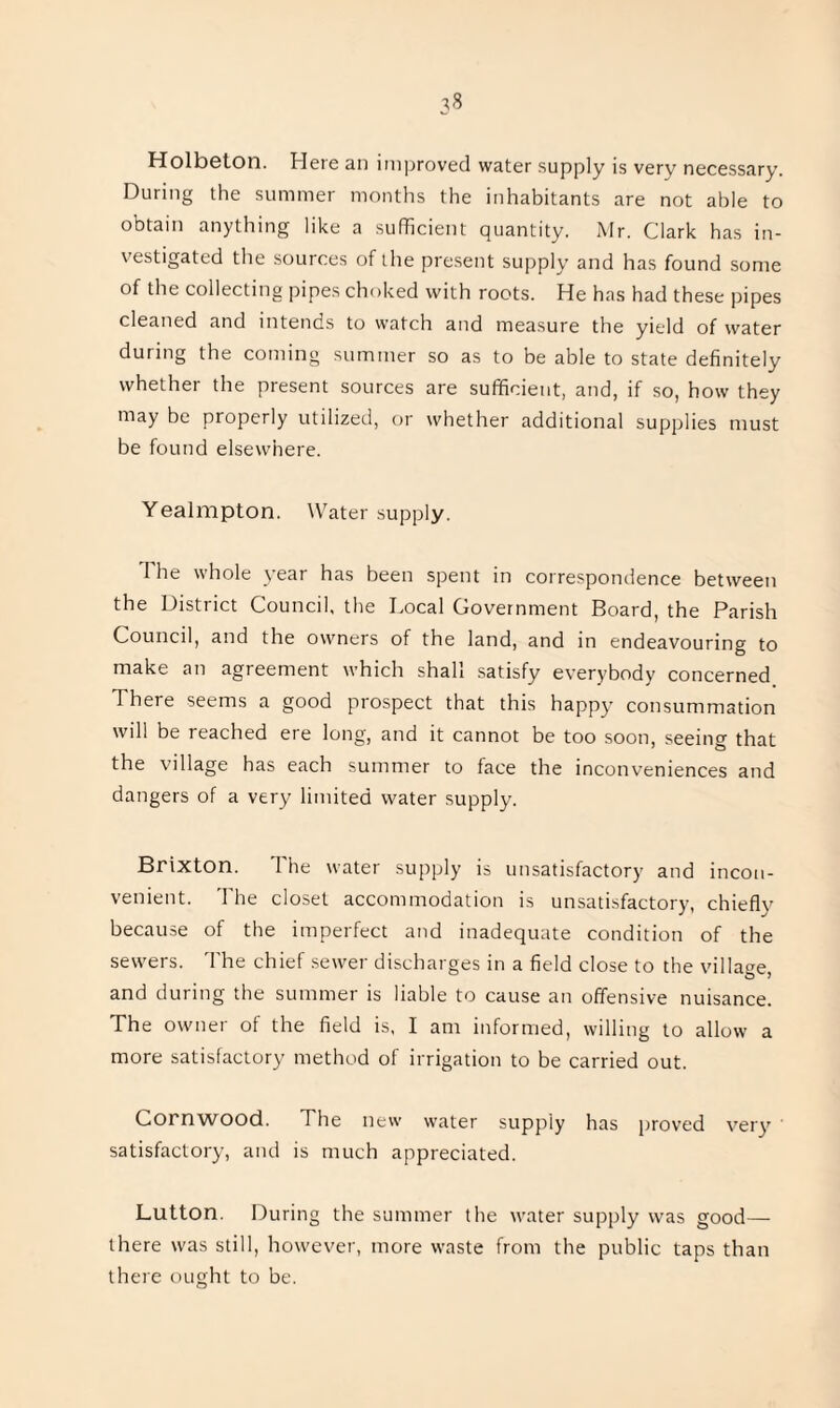 Holbeton. Here an improved water supply is very necessary. During the summer months the inhabitants are not able to obtain anything like a sufficient quantity. Mr. Clark has in¬ vestigated the sources of the present supply and has found some of the collecting pipes choked with roots. He has had these pipes cleaned and intends to watch and measure the yield of water during the coming summer so as to be able to state definitely whether the present sources are sufficient, and, if so, how they may be properly utilized, or whether additional supplies must be found elsewhere. Yealmpton. Water supply. The whole year has been spent in correspondence between the District Council, the Local Government Board, the Parish Council, and the owners of the land, and in endeavouring to make an agreement which shall satisfy everybody concerned There seems a good prospect that this happy consummation will be reached ere long, and it cannot be too soon, seeing that the village has each summer to face the inconveniences and dangers of a very limited water supply. Brixton. The water supply is unsatisfactory and incon¬ venient. The closet accommodation is unsatisfactory, chiefly because of the imperfect and inadequate condition of the sewers. The chief sewer discharges in a field close to the village, and during the summer is liable to cause an offensive nuisance. The owner of the field is, I am informed, willing to allow a more satisfactory method of irrigation to be carried out. Cornwood. The new water supply has proved very’ satisfactory, and is much appreciated. Lutton. During the summer the water supply was good— there was still, however, more waste from the public taps than there ought to be.