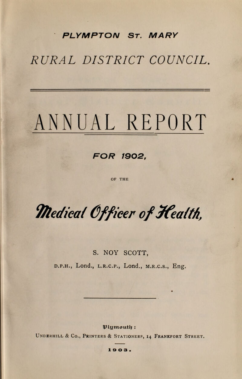 PLYMPTON ST. MARY RURAL DISTRICT COUNCIL. ANNUAL REPORT FOR 1902, OF THE Tfledieaf (Officer offfeatt/i, S. NOY SCOTT, d.p.h., Lond., l.r.c.p., Lond., m.r.c.s., Eng. Vlumoutlj: Underhill & Co., Printers & Stationers, 14 Frankfort Street.
