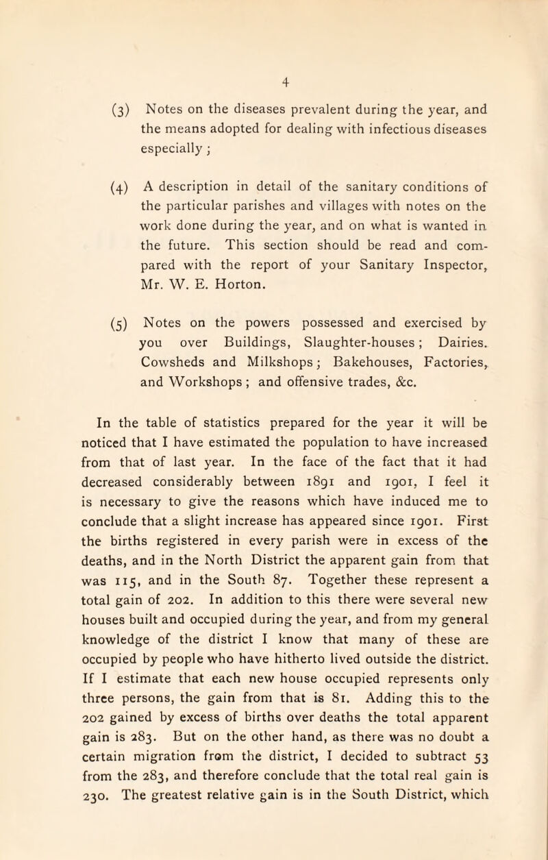 (3) Notes on the diseases prevalent during the year, and the means adopted for dealing with infectious diseases especially ; (4) A description in detail of the sanitary conditions of the particular parishes and villages with notes on the work done during the year, and on what is wanted in the future. This section should be read and com¬ pared with the report of your Sanitary Inspector, Mr. W. E. Horton. (5) Notes on the powers possessed and exercised by you over Buildings, Slaughter-houses; Dairies. Cowsheds and Milkshops; Bakehouses, Factories, and Workshops ; and offensive trades, &c. In the table of statistics prepared for the year it will be noticed that I have estimated the population to have increased from that of last year. In the face of the fact that it had decreased considerably between 1891 and 1901, I feel it is necessary to give the reasons which have induced me to conclude that a slight increase has appeared since 1901. First the births registered in every parish were in excess of the deaths, and in the North District the apparent gain from that was 115, and in the South 87. Together these represent a total gain of 202. In addition to this there were several new houses built and occupied during the year, and from my general knowledge of the district I know that many of these are occupied by people who have hitherto lived outside the district. If I estimate that each new house occupied represents only three persons, the gain from that is 81. Adding this to the 202 gained by excess of births over deaths the total apparent gain is 283. But on the other hand, as there was no doubt a certain migration from the district, I decided to subtract 53 from the 283, and therefore conclude that the total real gain is 230. The greatest relative gain is in the South District, which