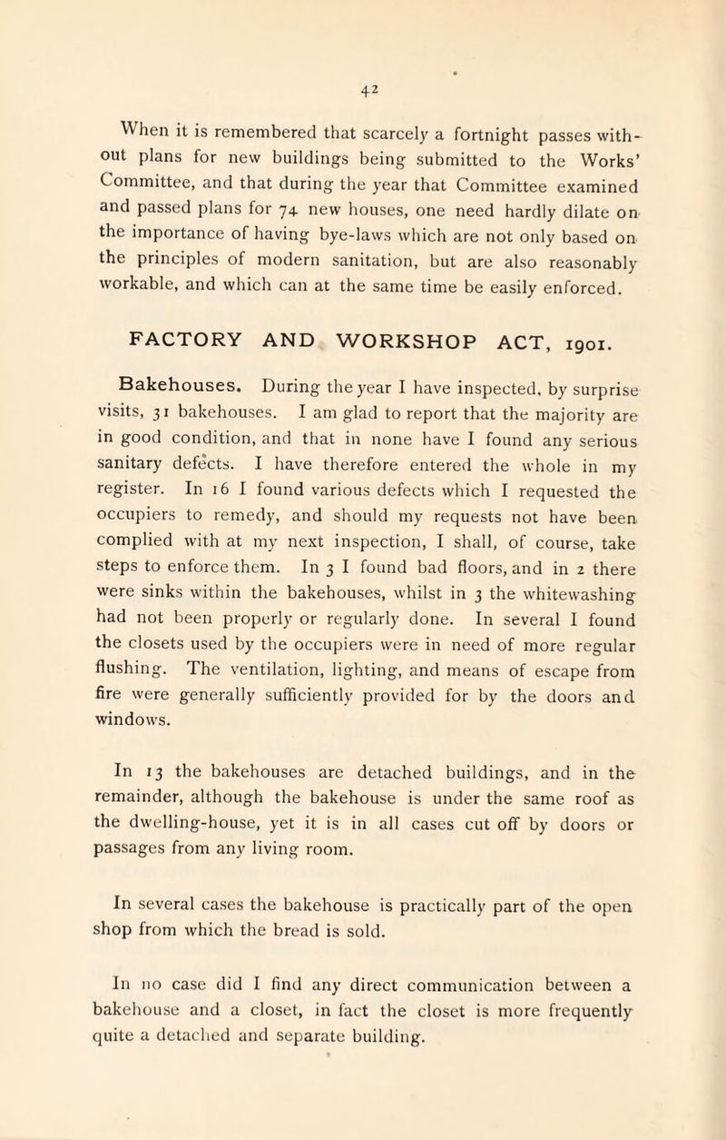 When it is remembered that scarcely a fortnight passes with¬ out plans for new buildings being submitted to the Works’ Committee, and that during the year that Committee examined and passed plans for 74. new houses, one need hardly dilate on the importance of having bye-laws which are not only based on the principles of modern sanitation, but are also reasonably workable, and which can at the same time be easily enforced. FACTORY AND WORKSHOP ACT, 1901. Bakehouses. During the year I have inspected, by surprise visits, 31 bakehouses. I am glad to report that the majority are in good condition, and that in none have I found any serious sanitary defects. I have therefore entered the whole in my register. In 16 I found various defects which I requested the occupiers to remedy, and should my requests not have been complied with at my next inspection, I shall, of course, take steps to enforce them. In 3 I found bad floors, and in 2 there were sinks within the bakehouses, whilst in 3 the whitewashing had not been properly or regularly done. In several 1 found the closets used by the occupiers were in need of more regular flushing. The ventilation, lighting, and means of escape from fire were generally sufficiently provided for by the doors and windows. In 13 the bakehouses are detached buildings, and in the remainder, although the bakehouse is under the same roof as the dwelling-house, yet it is in all cases cut off by doors or passages from any living room. In several cases the bakehouse is practically part of the open shop from which the bread is sold. In no case did I find any direct communication between a bakehouse and a closet, in fact the closet is more frequently quite a detached and separate building.