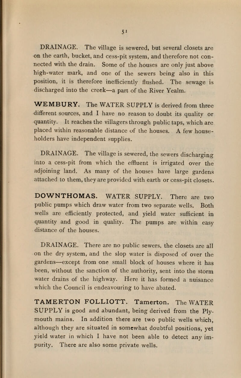 SI DRAINAGE. The village is sewered, but several closets are on the earth, bucket, and cess-pit system, and therefore not con¬ nected with the drain. Some of the houses are only just above high-water mark, and one of the sewers being also in this position, it is therefore inefficiently flushed. The sewage is discharged into the creek—a part of the River Yealm. WEMBURY. The WATER SUPPLY is derived from three different sources, and I have no reason to doubt its quality or quantity. It reaches the villagers through public taps, which are placed within reasonable distance of the houses. A few house¬ holders have independent supplies. DRAINAGE. The village is sewered, the sewers discharging into a cess-pit from which the effluent is irrigated over the adjoining land. As many of the houses have large gardens attached to them, they are provided with earth or cess-pit closets. DOWNTHOMAS. WATER SUPPLY. There are two public pumps which draw water from two separate wells. Both wells are efficiently protected, and yield water sufficient in quantity and good in quality. The pumps are within easy distance of the houses. DRAINAGE. There are no public sewers, the closets are all on the dry system, and the slop water is disposed of over the gardens—except from one small block of houses where it has been, without the sanction of the authority, sent into the storm water drains of the highway. Here it has formed a nuisance which the Council is endeavouring to have abated. TAMERTON FOLLIOTT. Tamerton. The WATER SUPPLY is good and abundant, being derived from the Ply¬ mouth mains. In addition there are two public wells which, although they are situated in somewhat doubtful positions, yet yield water in which I have not been able to detect any im¬ purity. There are also some private wells.