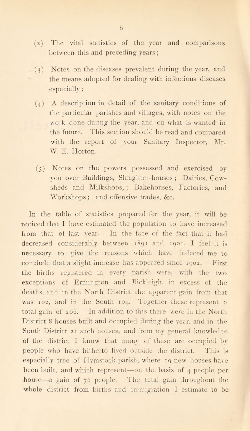 (2) The vital statistics of the year and comparisons between this and preceding years; (3) Notes on the diseases prevalent during the year, and the means adopted for dealing with infectious diseases especially ; (4) A description in detail of the sanitary conditions of the particular parishes and villages, with notes on the work done during the year, and on what is wanted in the future. This section should be read and compared with the report of your Sanitary Inspector, Mr. W. E. Horton. (5) Notes on the powers possessed and exercised by you over Buildings, Slaughter-houses ; Dairies, Cow¬ sheds and Milkshops, ; Bakehouses, Factories, and Workshops ; and offensive trades, &c. In the table of statistics prepared for the year, it will be noticed that I have estimated the population to have increased from that of last year- In the face of the fact that it had decreased considerably between 1891 and 1901, I feel it is necessary to give the reasons which have induced me to conclude that a slight increase has appeared since 1902. First the births registered in every parish were, with the two exceptions of Frmington and Bickleigh, in excess of the deaths, and in the North District the apparent gain from that was 102, and in the South 10 .. Together these represent a total gain of 206. In addition to this there were in the North District 8 houses built and occupied during the year, and in the South District 21 such houses, and from my general knowledge of the district I know that many of these are occupied bv people who have hitherto lived outside the district. This is especially true of Plymstock parish, where 19 new houses have been built, and which represent—on the basis of 4 people per house—a gain of 76 people. The total gain throughout the whole district from births and immigration I estimate to be