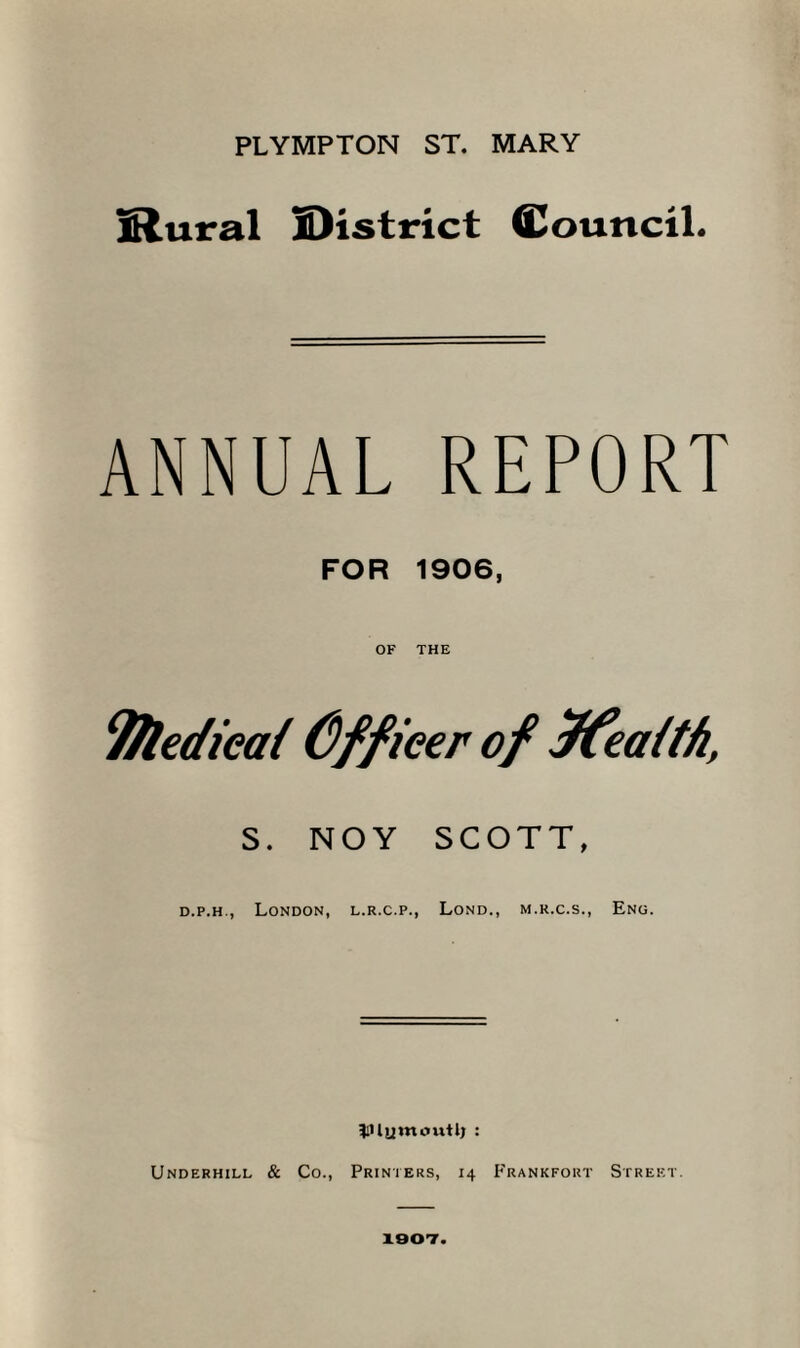 PLYMPTON ST. MARY IRural IDistrict Council. ANNUAL REPORT FOR 1906, OF THE Tfledieai Cffieer of JCeaith, S. NOY SCOTT, d.p.h., London, l.r.c.p., Lond., m.k.c.s., Eng. ^iilywoutlj : Underhill & Co., Printers, 14 Frankfort Street. 1907.