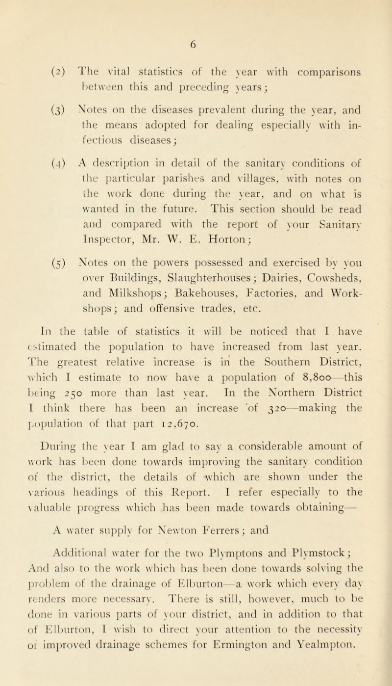 (2) The vital statistics of the sear with comparisons between this and preceding years; (o) Motes on the diseases prevalent during the year, and the means adopted for dealing especiallv with in¬ fectious diseases; (4) A description in detail of the sanitarv conditions of the particular parishes and villages, with notes on the work done during the vear, and on what is wanted in the future. This section should be read and compared with the report of vour Sanitarv Inspector, Mr. W. E. Horton; (5) Motes on the powers possessed and exercised by you over Buildings, Slaughterhouses; Dairies, Cowsheds, and Milkshops; Bakehouses, Factories, and Work¬ shops; and offensive trades, etc. In the table of statistics it will be noticed that I have estimated the population to have increased from last year. The greatest relative increase is in the Southern District, which I estimate to now have a population of 8.800—this being 250 more than last vear. In the NTorthern District I think there has been an increase 'of 320 -making the population of that part 12.670. During the vear I am glad to sav a considerable amount of work has been done towards improving the sanitary condition of the district, the details of which are shown under the various headings of this Report. I refer especially to the valuable progress which has been made towards obtaining— A water supply for Mewton Ferrers; and Additional water for the two Plymptons and Plymstock; And also to the work which has been done towards solving the problem of die drainage of Klburton a work which every day renders more necessarv. There is still, however, much to be done in various parts of your district, and in addition to that of Elburton, I wish to direct vour attention to the necessity ot improved drainage schemes for Ermington and Yealmpton.