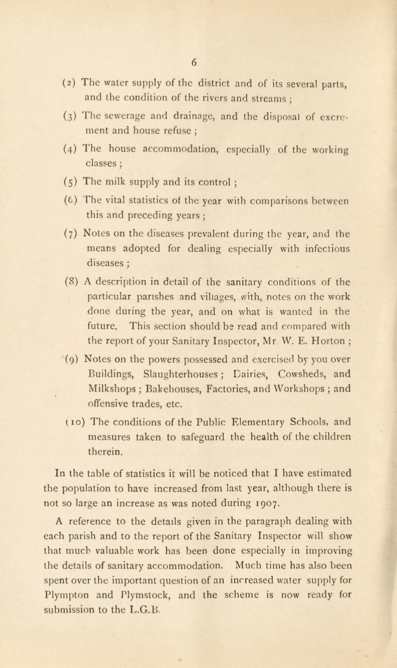 (2) The water supply of the district and of its several parts, and the condition of the rivers and streams ; (3) The sewerage and drainage, and the disposal of excre¬ ment and house refuse ; (4) The house accommodation, especially of the working classes; (5) The milk supply and its control ; (6) The vital statistics of the year with comparisons between this and preceding years ; (7) Notes on the diseases prevalent during the year, and the means adopted for dealing especially with infectious diseases ; (8) A description in detail of the sanitary conditions of the particular parishes and villages, with, notes on the work done during the year, and on what is wanted in the future. This section should be read and compared with the report of your Sanitary Inspector, Mr W. E. Horton ; (9) Notes on the powers possessed and exercised by you over Buildings, Slaughterhouses; Dairies, Cowsheds, and Milkshops ; Bakehouses, Factories, and Workshops ; and offensive trades, etc. (10) The conditions of the Public Elementary Schools, and measures taken to safeguard the health of the children therein. In the table of statistics it will be noticed that I have estimated the population to have increased from last year, although there is not so large an increase as was noted during 1907. A reference to the details given in the paragraph dealing with each parish and to the report of the Sanitary Inspector will show that much valuable work has been done especially in improving the details of sanitary accommodation. Much time has also been spent over the important question of an increased water supply for Plympton and Plymstock, and the scheme is now ready for submission to the L.G.B.