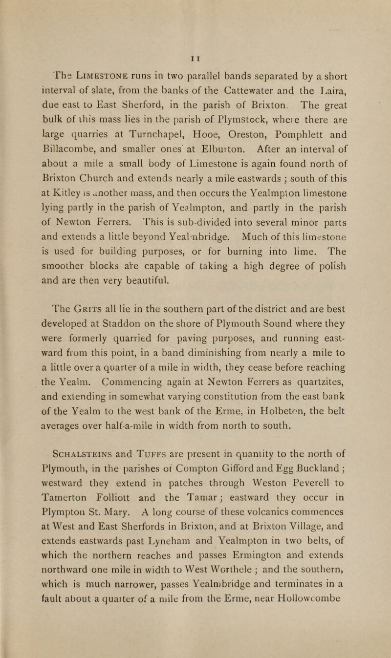 The Limestone runs in two parallel bands separated by a short interval of slate, from the banks of the Cattewater and the Laira, due east to East Sherford, in the parish of Brixton. The great bulk of this mass lies in the parish of Plymstock, where there are large quarries at Turnchapel, Hooe, Oreston, Pomphlett and Billacombe, and smaller ones at Elburton. After an interval of about a mile a small body of Limestone is again found north of Brixton Church and extends nearly a mile eastwards ; south of this at Kitley is another mass, and then occurs the Yealmpton limestone lying partly in the parish of Yealmpton, and partly in the parish of Newton Ferrers. This is sub-divided into several minor parts and extends a little beyond Yealmbridge. Much of this limestone is used for building purposes, or for burning into lime. The smoother blocks are capable of taking a high degree of polish and are then very beautiful. The Grits all lie in the southern part of the district and are best developed at Staddon on the shore of Plymouth Sound where they were formerly quarried for paving purposes, arid running east¬ ward from this point, in a band diminishing from nearly a mile to a little over a quarter of a mile in width, they cease before reaching the Yealm. Commencing again at Newton Ferrers as quartzites, and extending in somewhat varying constitution from the east bank of the Yealm to the west bank of the Erme, in Holbeton, the belt averages over half-a-mile in width from north to south. Schalsteins and Tuffs are present in quantity to the north of Plymouth, in the parishes of Compton Gifford and Egg Buckland ; westward they extend in patches through Weston Peverell to Tamerton Folliott and the Tamar; eastward they occur in Plympton St. Mary. A long course of these volcanics commences at West and East Sherfords in Brixton, and at Brixton Village, and extends eastwards past Lyneham and Yealmpton in two belts, of which the northern reaches and passes Ermington and extends northward one mile in width to West Worlhele ; and the southern, which is much narrower, passes Yealmbridge and terminates in a fault about a quaiter of a mile from the Erme, near Hollowcombe