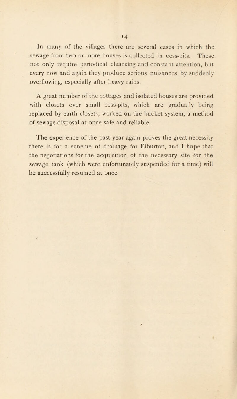 In many of the villages there are several cases in which the sewage from two or more houses is collected in cess-pits. These not only require periodical cleansing and constant attention, but every now and again they produce serious nuisances by suddenly overflowing, especially after heavy rains. A great number of the cottages and isolated houses are provided with closets over small cess pits, which are gradually being replaced by earth closets, worked on the bucket system, a method of sewage-disposal at once safe and reliable. The experience of the past year again proves the great necessity there is for a scheme ot drainage for Elburton, and I hope that the negotiations for the acquisition of the necessary site for the sewage tank (which were unfortunately suspended for a time) will be successfully resumed at once.