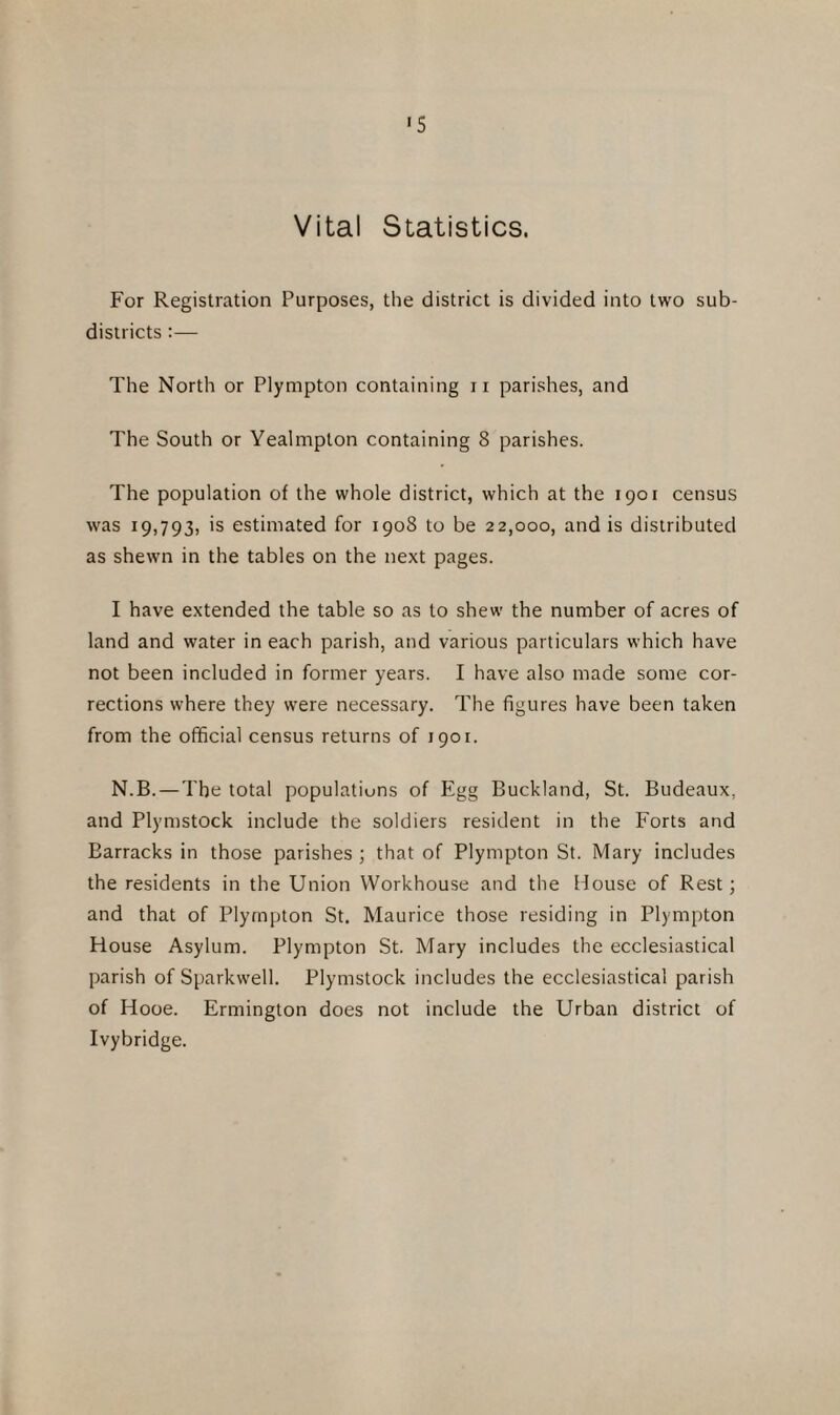 «s Vital Statistics. For Registration Purposes, the district is divided into two sub¬ districts :— The North or Plympton containing n parishes, and The South or Yealmpton containing 8 parishes. The population of the whole district, which at the 1901 census was 19,793, is estimated for 1908 to be 22,000, and is distributed as shewn in the tables on the next pages. I have extended the table so as to shew the number of acres of land and water in each parish, and various particulars which have not been included in former years. I have also made some cor¬ rections where they were necessary. The figures have been taken from the official census returns of 1901. N.B. — The total populations of Egg Buckland, St. Budeaux, and Plymstock include the soldiers resident in the Forts and Earracks in those parishes ; that of Plympton St. Mary includes the residents in the Union Workhouse and the House of Rest; and that of Plympton St. Maurice those residing in Plympton House Asylum. Plympton St. Mary includes the ecclesiastical parish of Sparkwell. Plymstock includes the ecclesiastical parish of Hooe. Ermington does not include the Urban district of Ivybridge.