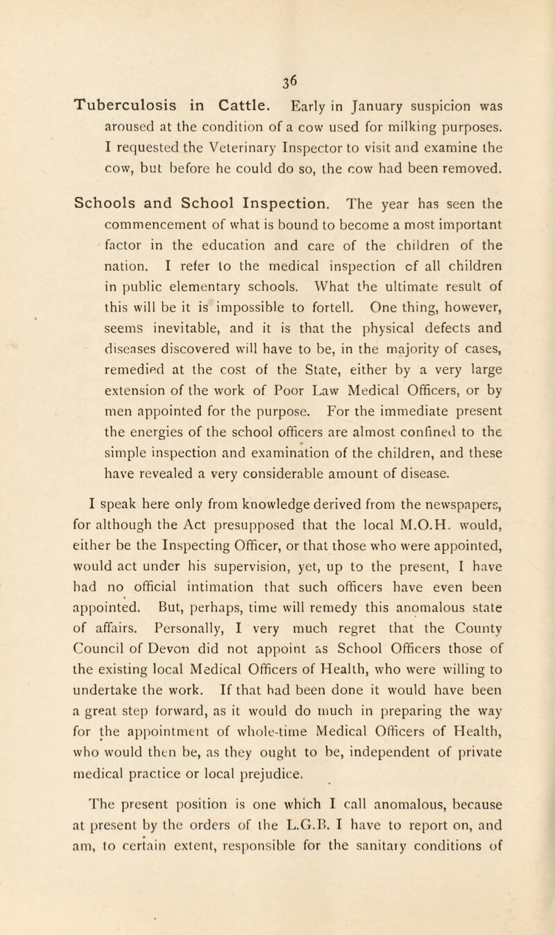 Tuberculosis in Cattle. Early in January suspicion was aroused at the condition of a cow used for milking purposes. I requested the Veterinary Inspector to visit and examine the cow, but before he could do so, the cow had been removed. Schools and School Inspection. The year has seen the commencement of what is bound to become a most important factor in the education and care of the children of the nation. I refer to the medical inspection cf all children in public elementary schools. What the ultimate result of this will be it is impossible to fortell. One thing, however, seems inevitable, and it is that the physical defects and diseases discovered will have to be, in the majority of cases, remedied at the cost of the State, either by a very large extension of the work of Poor Law Medical Officers, or by men appointed for the purpose. For the immediate present the energies of the school officers are almost confined to the simple inspection and examination of the children, and these have revealed a very considerable amount of disease. I speak here only from knowledge derived from the newspapers, for although the Act presupposed that the local M.O.H. would, either be the Inspecting Officer, or that those who were appointed, would act under his supervision, yet, up to the present, I have had no official intimation that such officers have even been appointed. But, perhaps, time will remedy this anomalous state of affairs. Personally, I very much regret that the County Council of Devon did not appoint as School Officers those of the existing local Medical Officers of Health, who were willing to undertake the work. If that had been done it would have been a great step forward, as it would do much in preparing the way for the appointment of whole-time Medical Officers of Health, who would then be, as they ought to be, independent of private medical practice or local prejudice. The present position is one which I call anomalous, because at present by the orders of the L.G.B. I have to report on, and am, to certain extent, responsible for the sanitary conditions of