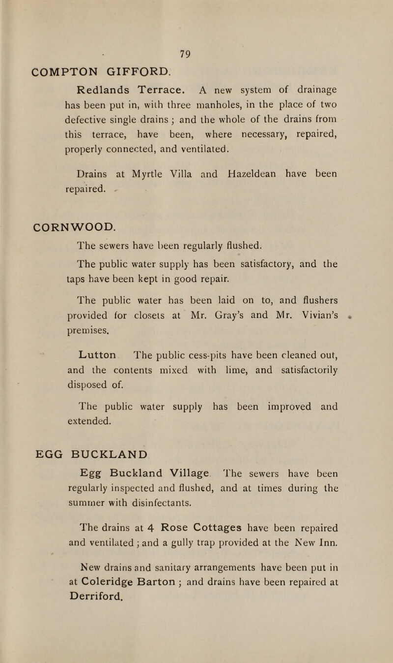 COMPTON GIFFORD. Redlands Terrace. A new system of drainage has been put in, with three manholes, in the place of two defective single drains ; and the whole of the drains from this terrace, have been, where necessary, repaired, properly connected, and ventilated. Drains at Myrtle Villa and Hazeldean have been repaired. CORNWOOD. The sewers have been regularly flushed. The public water supply has been satisfactory, and the taps have been kept in good repair. The public water has been laid on to, and flushers provided for closets at Mr. Gray’s and Mr. Vivian’s . premises. Lutton The public cess-pits have been cleaned out, and the contents mixed with lime, and satisfactorily disposed of. The public water supply has been improved and extended. EGG BUCKLAND Egg Buckland Village The sewers have been regularly inspected and flushed, and at times during the summer with disinfectants. The drains at 4 Rose Cottages have been repaired and ventilated ; and a gully trap provided at the New Inn. New drains and sanitary arrangements have been put in at Coleridge Barton ; and drains have been repaired at Derriford.