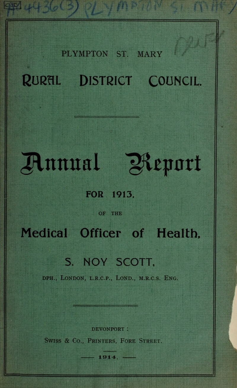 RURaL DISTRICT COUNCIL Initual ^z^axt FOR 1913. OF THE Medical Officer of Health. 5. NOY SCOTT, DPH., London, l.r.c.p., Lond., m.r.c.s. Eng. DEVONPORT : Swiss & Co., Printers, Fore Street. 1914..