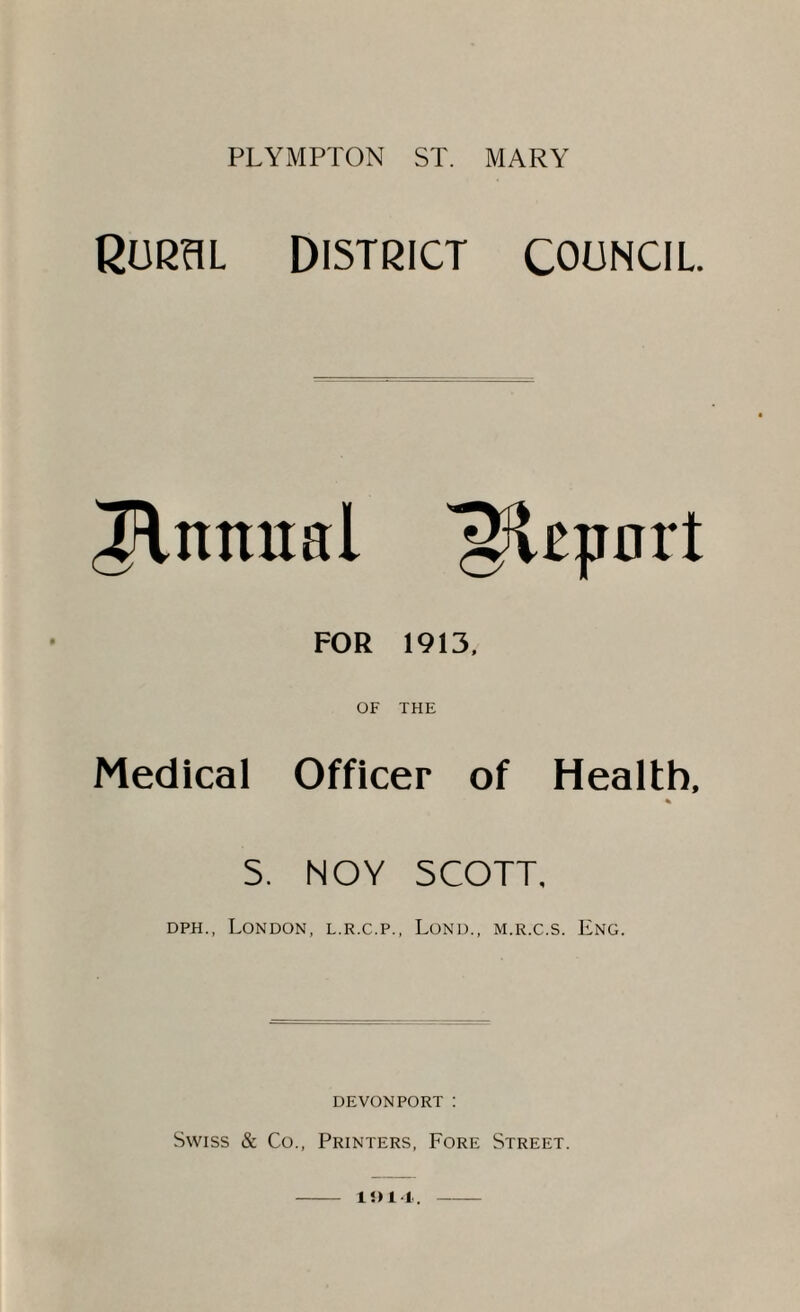 RURSL DISTRICT COUNCIL Innual FOR 1913, OF THE Medical Officer of Health, % S. NOY SCOTT, DPH., London, l.r.c.p., Lond., m.r.c.s. Eng. DEVONPORT : Swiss & Co., Printers, Fore Street.