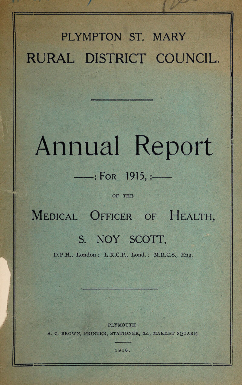 PLYMPTON ST. MARY RURAL DISTRICT COUNCIL. Annual Report -: For 1915,:- OF THE Medical Officer of Health, S. NOY SCOTT, D.P.H., London; E.R.C.P., Lond.; M.R.C.S., Eng. PLYMOUTH : A. C. BROWN, PRINTER, STATIONER, &c., MARKET SQUARE. 1916.