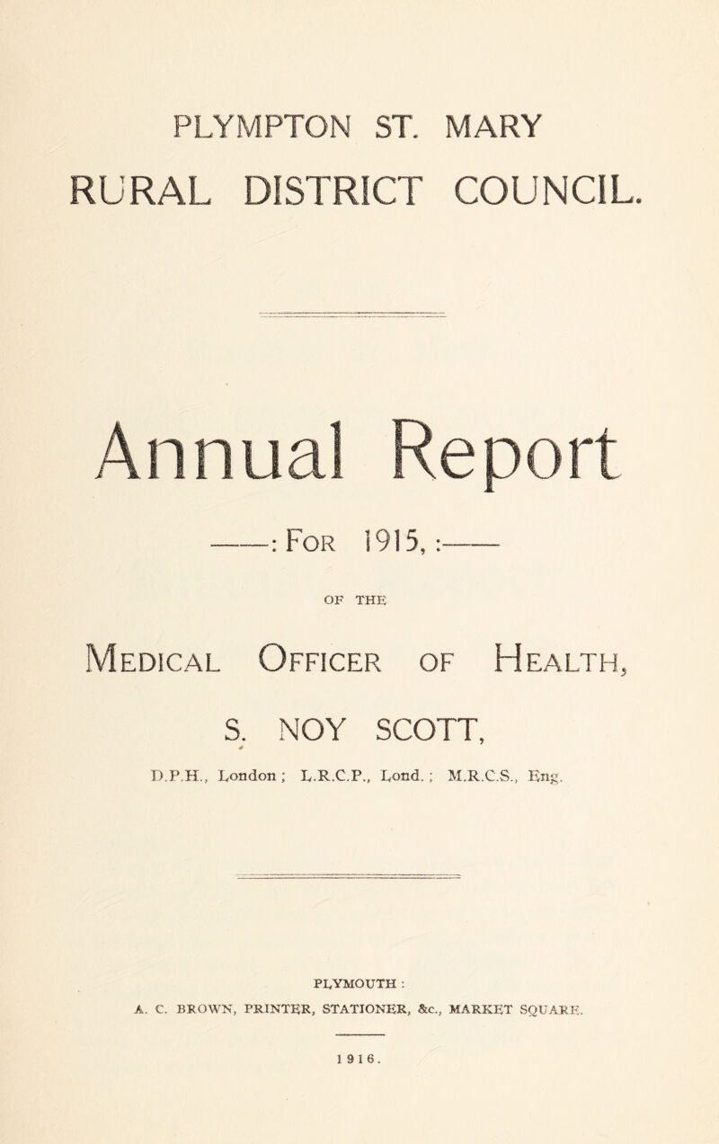 RURAL DISTRICT COUNCIL. Annual Report ——: For 1915,:- OF THE Medical Officer of Health, S. NOY SCOTT, * D.P.H., London; L.R.C.P., Pond.; M.R.C.S., Rng. PEYMOUTH : A. C. BROWN, PRINTER, STATIONER, &c., MARKET SQUARE. 19 16.