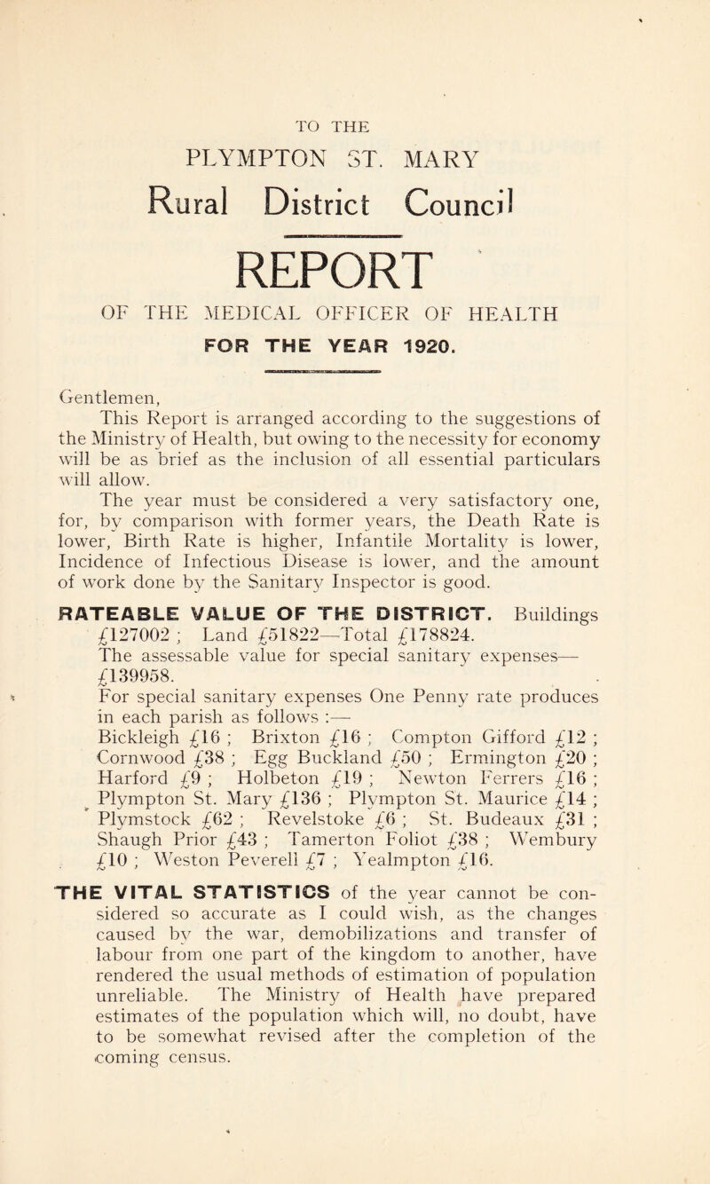 TO THE PLYMPTON ST. MARY Rural District Council REPORT OF THE MEDICAL OFFICER OF HEALTH FOR THE YEAR 1920. Gentlemen, This Report is arranged according to the suggestions of the Ministry of Health, but owing to the necessity for economy will be as brief as the inclusion of all essential particulars will allow. The year must be considered a very satisfactory one, for, by comparison with former years, the Death Rate is lower, Birth Rate is higher, Infantile Mortality is lower, Incidence of Infectious Disease is lower, and the amount of work done by the Sanitaw Inspector is good. RATEABLE VALUE OF THE DISTRICT. Buildings £127002 ; Land £51822—-Total £178824. The assessable value for special sanitary expenses— £139958. For special sanitary expenses One Penny rate produces in each parish as follows Bickleigh £16 ; Brixton £16 ; Compton Gifford £12 ; Cornwood £38 ; Egg Buckland £50 ; Ermington £20 ; Harford £9 ; Holbeton £19 ; Newton Ferrers £16 ; Plympton St. Mary £136 ; Plvmpton St. Maurice £14 ; Plymstock £62 ; Revelstoke £6 ; St. Budeaux £31 ; Shaugh Prior £43 ; Tamerton Foliot £38 ; Wembury £10 ; Weston Pevereli £7 ; Yealmpton £16. THE VITAL STATISTICS of the year cannot be con¬ sidered so accurate as I could wish, as the changes caused by the war, demobilizations and transfer of labour from one part of the kingdom to another, have rendered the usual methods of estimation of population unreliable. The Ministry of Health have prepared estimates of the population which will, no doubt, have to be somewhat revised after the completion of the coming census.