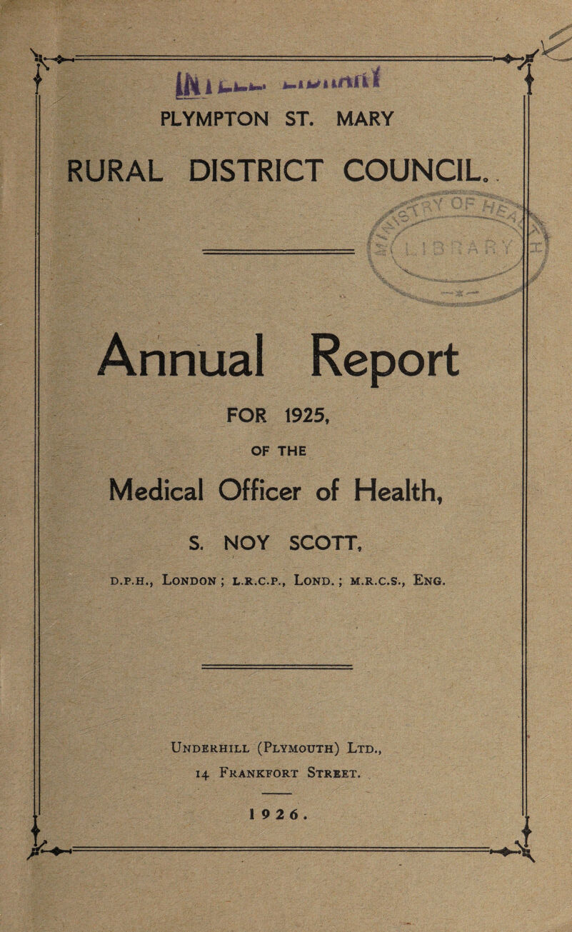 •A^ 1 *■»*-*-•1 PLYMPTON ST. MARY RURAL DISTRICT COUNCIL 1 Annual Report FOR 1925, OF THE Medical Officer of Health, s. NOY SCOTT, d.p.h,, London ; l.r.c.p., Lond. ; m.r.c.s., Eng. Underhill (Plymouth) Ltd., 14 Frankfort Street. *4,