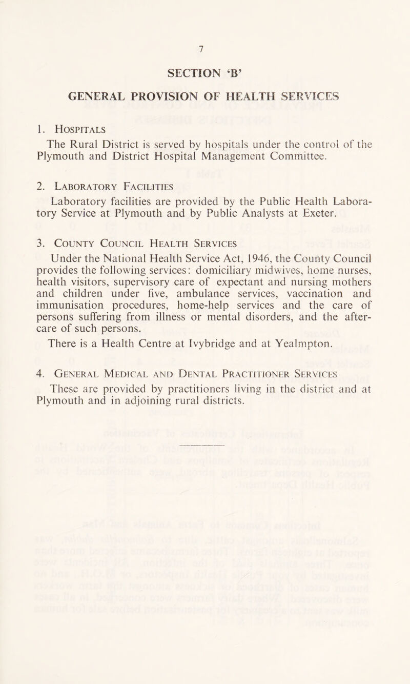 SECTION TT GENERAL PROVISION OF HEALTH SERVICES 1. Hospitals The Rural District is served by hospitals under the control of the Plymouth and District Hospital Management Committee. 2. Laboratory Facilities Laboratory facilities are provided by the Public Health Labora¬ tory Service at Plymouth and by Public Analysts at Exeter. 3. County Council Health Services Under the National Health Service Act, 1946, the County Council provides the following services: domiciliary midwives, home nurses, health visitors, supervisory care of expectant and nursing mothers and children under five, ambulance services, vaccination and immunisation procedures, home-help services and the care of persons suffering from illness or mental disorders, and the after¬ care of such persons. There is a Health Centre at Ivybridge and at Yealmpton. 4. General Medical and Dental Practitioner Services These are provided by practitioners living in the district and at Plymouth and in adjoining rural districts.