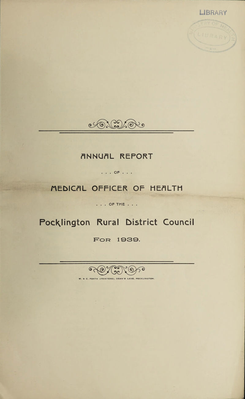 LIBRARY ANNUAL REPORT HEDICAL OFFICER OF HEALTH ... OF THE . . . PocKJingtorv Rural district Council F'of? 1939. W. & C. FORTH (PRINTERS), DEAN S LANE. POCKLINGTON.