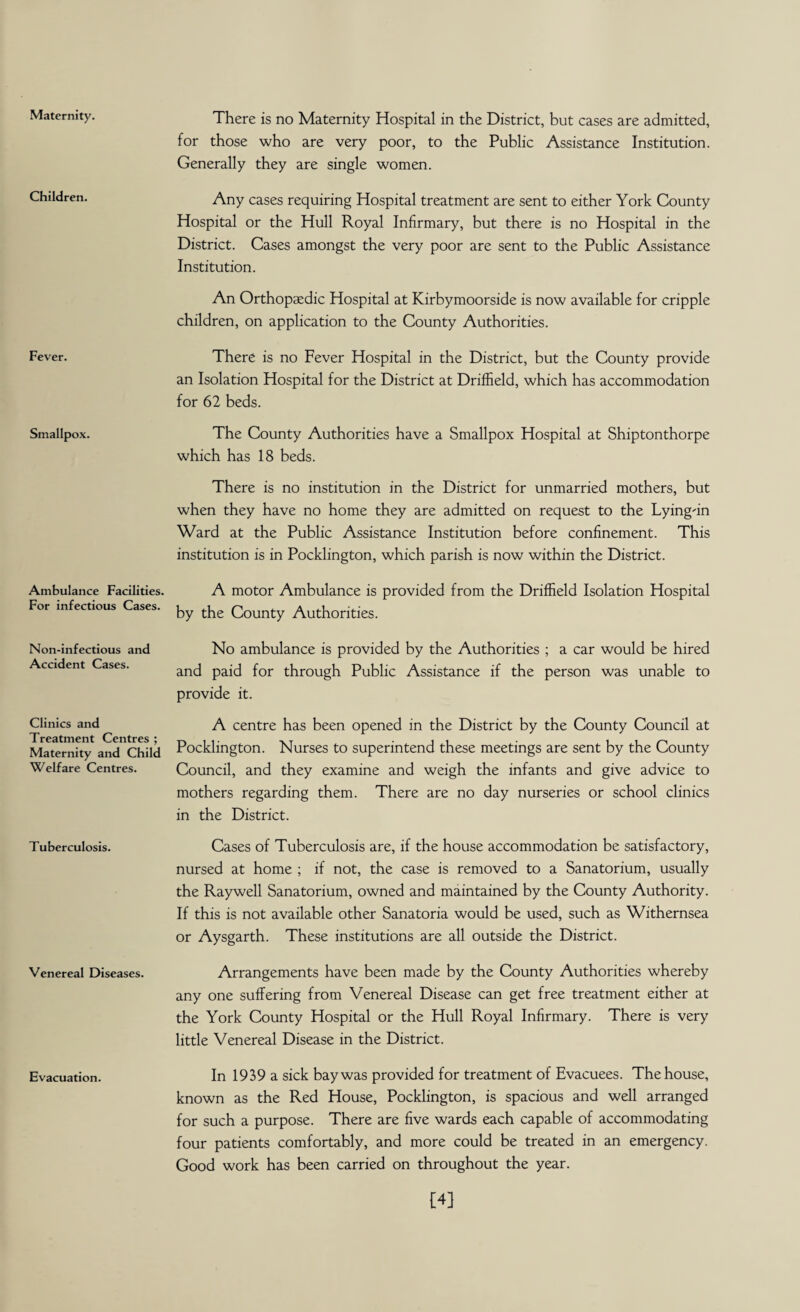 Maternity. Children. Fever. Smallpox. Ambulance Facilities. For infectious Cases. Non-infectious and Accident Cases. Clinics and Treatment Centres ; Maternity and Child Welfare Centres. Tuberculosis. Venereal Diseases. Evacuation. There is no Maternity Hospital in the District, but cases are admitted, for those who are very poor, to the Public Assistance Institution. Generally they are single women. Any cases requiring Hospital treatment are sent to either York County Hospital or the Hull Royal Infirmary, but there is no Hospital in the District. Cases amongst the very poor are sent to the Public Assistance Institution. An Orthopaedic Hospital at Kirbymoorside is now available for cripple children, on application to the County Authorities. There is no Fever Hospital in the District, but the County provide an Isolation Hospital for the District at Driffield, which has accommodation for 62 beds. The County Authorities have a Smallpox Hospital at Shiptonthorpe which has 18 beds. There is no institution in the District for unmarried mothers, but when they have no home they are admitted on request to the Lying-in Ward at the Public Assistance Institution before confinement. This institution is in Pocklington, which parish is now within the District. A motor Ambulance is provided from the Driffield Isolation Hospital by the County Authorities. No ambulance is provided by the Authorities ; a car would be hired and paid for through Public Assistance if the person was unable to provide it. A centre has been opened in the District by the County Council at Pocklington. Nurses to superintend these meetings are sent by the County Council, and they examine and weigh the infants and give advice to mothers regarding them. There are no day nurseries or school clinics in the District. Cases of Tuberculosis are, if the house accommodation be satisfactory, nursed at home ; if not, the case is removed to a Sanatorium, usually the Raywell Sanatorium, owned and maintained by the County Authority. If this is not available other Sanatoria would be used, such as Withernsea or Aysgarth. These institutions are all outside the District. Arrangements have been made by the County Authorities whereby any one suffering from Venereal Disease can get free treatment either at the York County Hospital or the Hull Royal Infirmary. There is very little Venereal Disease in the District. In 1939 a sick bay was provided for treatment of Evacuees. The house, known as the Red House, Pocklington, is spacious and well arranged for such a purpose. There are five wards each capable of accommodating four patients comfortably, and more could be treated in an emergency. Good work has been carried on throughout the year. [4]