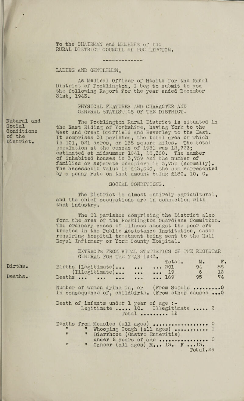 Natural and Social Conditions of the District, Births, Deaths, To the CHAIRMAN and MEMBERS of the RURAL DISTRICT COUNCIL of POO.JHUG'TON. LADIES AND GENTLEMEN, As Medical Officer of Health for the Rural District of Pocklington, I beg to submit to you the following Report for the year ended December 31st, 1943. PHYSICAL FEATURES AND CHARACTER AND GENERAL STATISTICS OF THE DISTRICT. The Pocklington Rural District is situated in the East Riding of Yorkshire, having York to the West and Great Driffield and Beverley to the East. It comprises 31 parishes, the total area of which is 101, 521 acres, or 158 square miles. The total population at the census of 1931 was 12,723; estimated at midsummer 1941, 13,300. The number of inhabited houses is 3,759 and the number of families or separate occupiers is 3,759 (normally). The assessable value is -£45,000, the sum represented by a penny rate on that amount being £180. 10, 0, SOCIAL CONDITIONS. The District is almost entirely agricultural, and the chief occupations are in connection with that industry. The 31 parishes comprising the District also form the area of the Pocklington Guardians Committee. The ordinary cases of illness amongst the poor are treated in the Public Assistance Institution, cases requiring hospital treatment being sent to the Hull Royal Infirmary or York County Hospital. EXTRACTS FROM VITAL STATISTICS OF THE GENERAL FOR THE YEAR 1943. Total. Births (Legitimate)..201 (Illegitimate)...19 Deaths ... .•. ... ..» ..• 109 REGISTAR M. F. 94 88 6 13 95 74 Number of women dying in, or (From Sepsis ...0 in consequence of, childbirth. (From other causes ,*,0 Death of infants under 1 year of age Legitimate ..... 10. Illegitimate . 2 Total. 12 Deaths from Measles (all ages) ...0 M ” Whooping Cough (all ages) ..1 !f ” Diarrhoea (Gastro Enteritis) under 2 jrears of age ....0 ?t ” Cancer (all ages) M... 13. F ...13. Total. 26