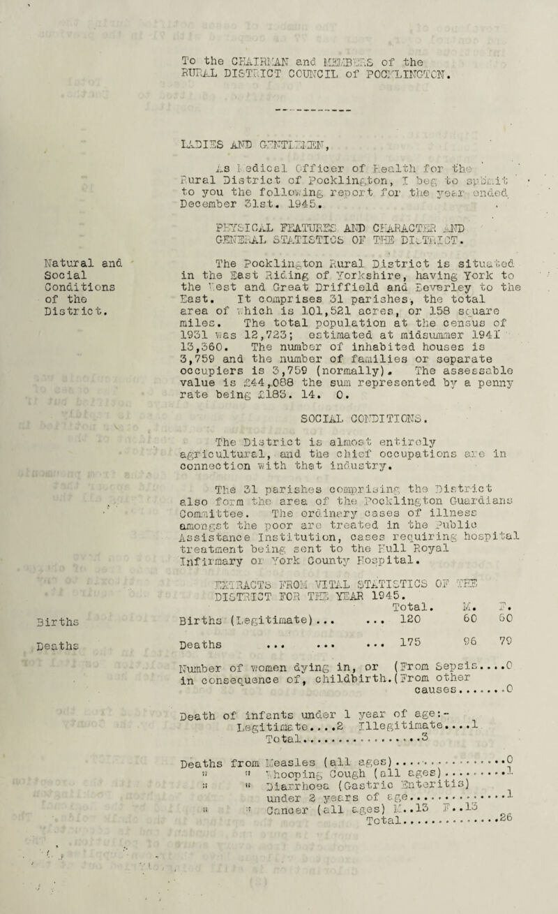 To the CHAIRMAN and MEMBERS of the RURAL DISTRICT COUNCIL of POCHLINCTCN. LADIES AND GENTLEI1EN, As I edical Officer of Health for the Rural District of Pocklington, I beg to sybr.it to you the following report for the year ended December 51st. 1945. PHYSICAL FEATURES AND CHARACTER ..LTD GENERAL STATISTICS OF THE DISTRICT. Natural and Social Conditions of the District. The Pocklington Rural District is situated in the East Riding of Yorkshire, having York to the Rest and Great Driffield and Beverley to the East. It comprises 31 parishes, the total area of which is 101,521 acres, or 158 square miles. The total population at the census of 1931 was 12,723; estimated at midsummer 1941' 13,360. The number of inhabited houses is 3,759 and the number of families or separate occupiers is 3,759 (normally). The assessable value is £44,088 the sum represented by a penny rate being £183. 14. 0. SOCIAL CONDITIONS. The District is almost entirely agricultural, and the chief occupations are in connection with that industry. The 31 parishes comprising the District also form the area of the pockiington Guardians Committee. The ordinary cases of illness amongst the poor are treated in the Public Assistance Institution, cases requiring hospital treatment being sent to the Hull Royal Infirmary or York County Hospital. EXTRACTS FROM VITAL STATISTICS OF THE DI STRICT FOR THE YEAR 1945. Total. M. X‘ • Births Births (Legitimate)... ... 120 60 60 Deaths Deaths ... ... ... 175 96 79 Number of women dying in, or (From Sepsis. . . .0 in consequence of, childbirth.(From other causes......*0 Death of infants under 1 year of age:- Legitimate....2 Illegitimate....1 Total.. ..3 Deaths from Measles (all ages) .......... *. .. . • .0 !5 Rhooping Cough (all ages) 5! *5 Diarrhoea (Gastric Enteritis) under 2 years of age.. 1 :: Cancer (all ages) IE. 13 ?. .I'o Total..