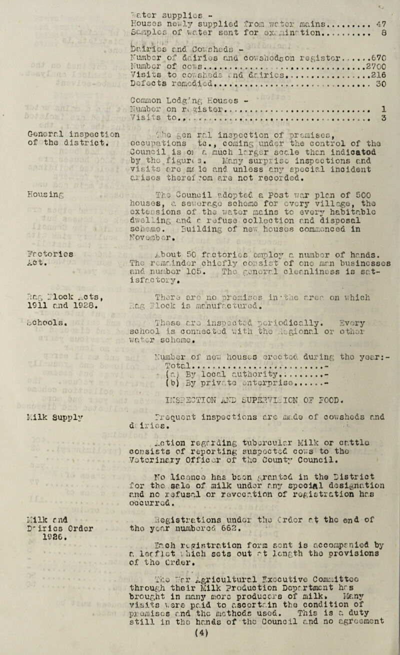 General inspection of the district. Eousing Factories AC t, Rag Flock ^cts, 1911 r.nd 1928. schools. Milk Supply Milk and Dirics Order 1926. Rater supplies - Houses newly supplied from water mains......... 47 Samples of water sent for gxc .^ai nation. . 8 ■I . J ;■ )!■'>' Dairies and Oowbheds - Humber of dairies and cowslio&son register.670 Number of cows.... .2700 Visits to cowsheds md dairies...216 Defects remedied.....30 ^ ,» Common Lodging Houses - Number on r^ gister....... 1 Visits to.,. ..... 3 the gen ral inspection of premises, occupations tc., coming under the control of the Council is 03 a much larger scale than indicated by the figures. Many surprise inspections and visits are me 1c and unless any special incident arises there!com are not recorded. The Council adopted a Post war plan of 500 houses, a sewerage scheme for every village, the extensions of the water mains to every habitable dwelling and a refuse collection and disposal scheme. Building of new. houses commenced in November• .about 50 factories employ a number of hands. The remainder chiefly consist of one man businesses and number 105. The general cleanliness is sat¬ isfactory. There are no premises in*the area on which Rag Block is manufactured. Those are inspected periodically. Every school is connected with the Regional or other water scheme. Number of new houses erected during the year:- Total... ........ • (a) By local authority...- (b) By private enterprise.- INSPECTION AND SUPERVISION 0E POOD. frequent inspections are rm~.de of cov;sheds and d. irics. ■; ^ction regarding tubercular Milk or cattle consists of reporting suspected cows to the Veterinary Officer of tjio County Council. No licence has been granted in the District for the sale of milk under any special designation and no refusal or revocation of registration has occurred. Registrations under the Order at the end of the year numbered 662. la oh registration form sent is accompanied by a loaflet which sets out at length the provisions of the Order. The Tar Agricultural Executive Committee through their Milk Production Department hrs brought in many more producers of milk* Many visits were paid to ascertain the condition of premises and the methods used. This is a duty still in the hands of the Council and no agreement