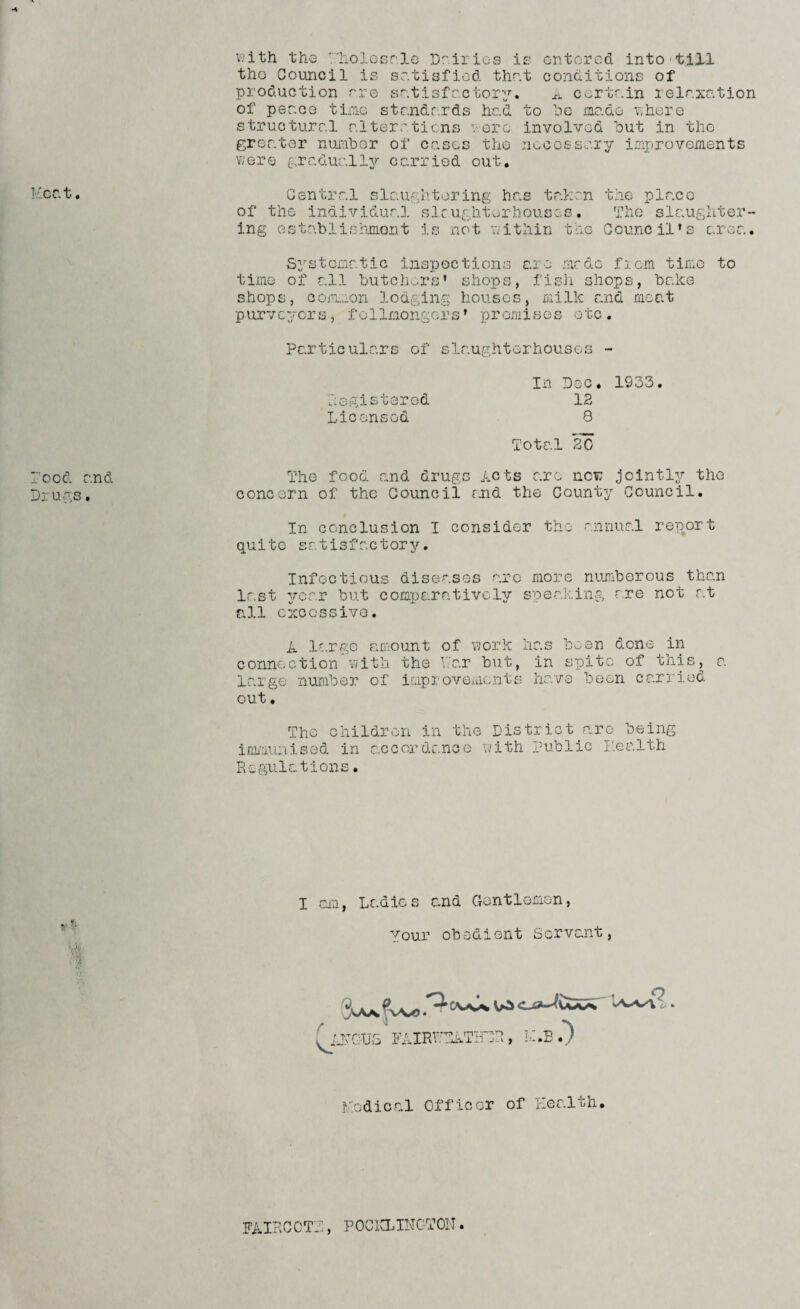 Heat, rood and Drugs. with the rholosr.le Dairies is entered into till the Council is satisfied thr.t conditions of production r.re satisfactory. a certain relaxation of peace time standards had to be made where structural alterations were involved but in the greater number of cases the necessary improvements were gradually?- carried out. Central slaughtering has taken the place of the individual slaughterhouses. The slaughter¬ ing establishment is not within the Council’s area. Systematic inspections are made from time to time of all butchers’ shops, fish shops, bake shops, common lodging houses, milk and meat purveyors, follmongers* promises etc. Particulars of slaughterhouses - In Dec. 1933. 12 8 Total 20 The food and drugs Acts are new jointly the concern of the Council and the County Council. In conclusion I consider the annual report quite satisfactory. Infectious diseases are more numberous than last year but comparatively speaking are not at all excessive. A large amount of work lias been done in connection with the Y.'ar but, in spite of this, a large number of improvements have been carried out. The children in the District are being immunised in accordance with Public health Regulations. Registered Licensed I am, Ladies and Crontlemien, Your obedient Servant, \vt ' :■$ (idvGUS FAIRWYLTHDR, K.B .*) lYedical Officer of Health. FAIRCCTD, POCKLINGTON.