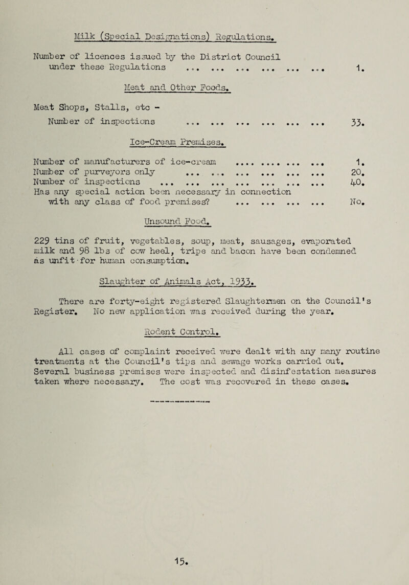 Milk (Special Designations) Regulations, Number of licences issued by the District Council lander these Regulations ... ... ... 1. Meat and Other Poods. Meat Shops, Stalls, etc - Number of inspections ... . 33. Ice-Cream Premises. Number of manufacturers of ice-cream . ... 1. Number of purveyors only ... ... . 20. Number of inspections ... ... ... ... AO. Has any special action been necessary in connection •with any class of food premises? ... ... No. Unsound Food. 229 tins of fruit, vegetables, soup, meat, sausages, evaporated milk and 98 lbs of cow heel, tripe and bacon have been condemned as unfit-for human consumption. Slaughter of Animals Act, 1933* There are forty-eight registered Slaughtermen on the Council's Register. No new application was received during the year. Rodent Control. All cases of complaint received were dealt with any many routine treatments at the Council's tips and sewage v/orks carried out. Several business premises were inspected and disinfestation measures taken where necessary. The cost was recovered in these cases.