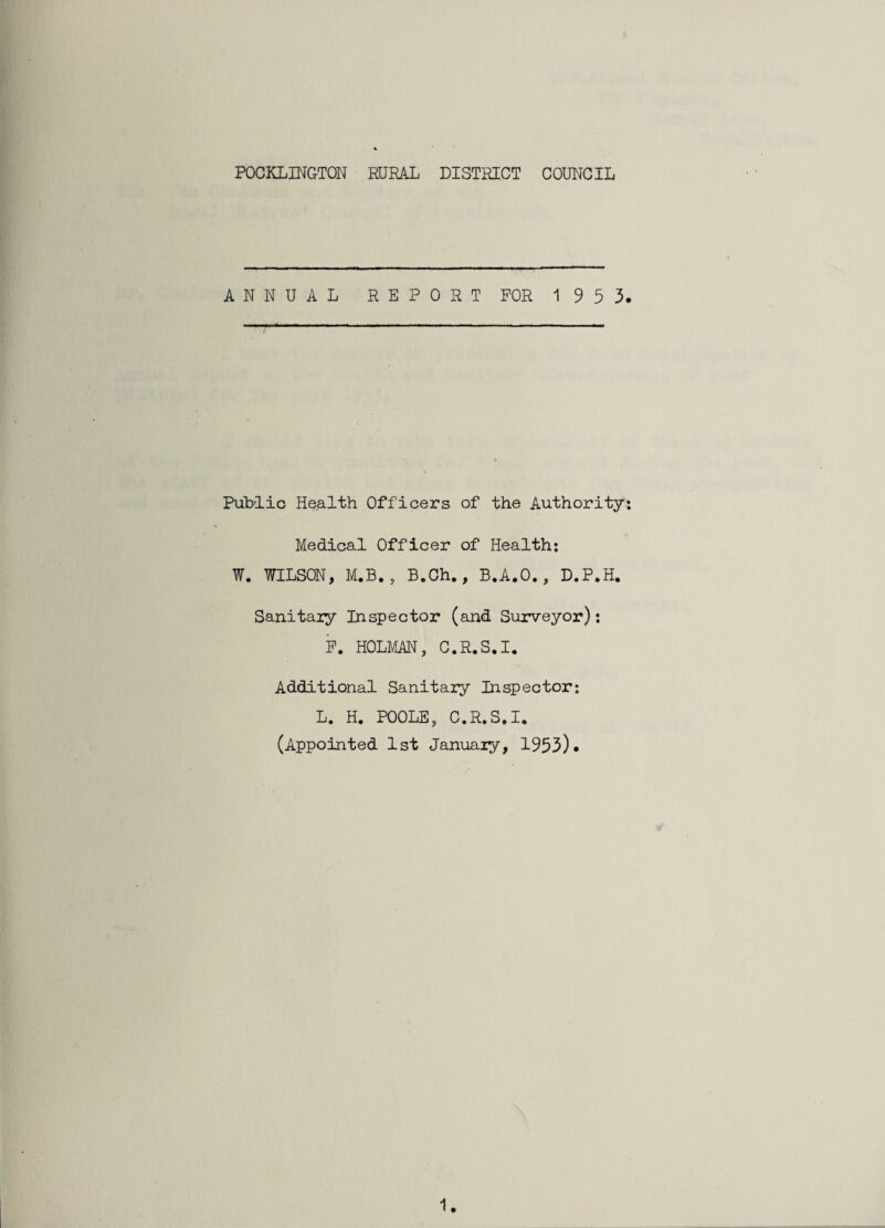 POCKLINGTON RURAL DISTRICT COUNCIL ANNUAL REPORT FOR 1953. Public Health Officers of the Authority: Medical Officer of Health: W. WILSON, M.B. , B.Ch., B.A.O., D.P.H. Sanitary Inspector (and Surveyor): P. HOLMAN, C.R.S.I. Additional Sanitary Inspector: L. H. POOLE, C.R.S.I. (Appointed 1st January, 1953).