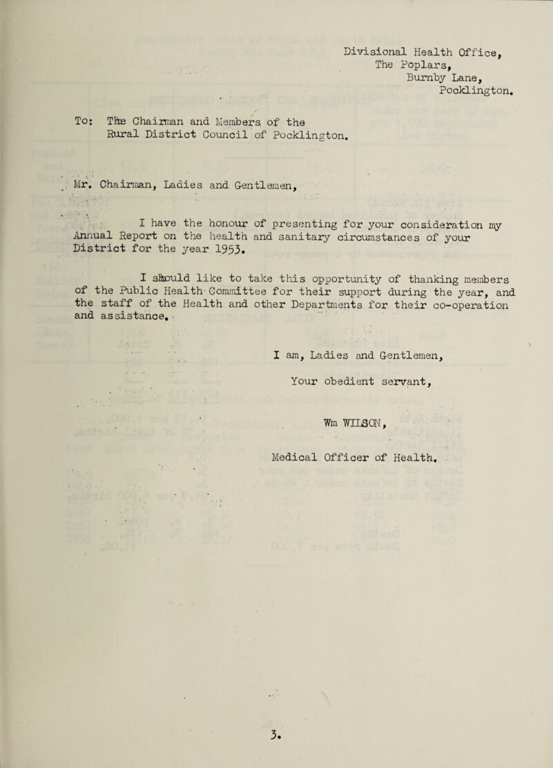 Divisional Health Office, The Poplars, Burnby Lane, Pocklington. To; The Chairman and Members of the Rural District Council of Pocklington. ■ ‘ i. • Mr. Chairman, Ladies and Gentlemen, I have the honour of presenting for your consideration my Annual Report on the health and sanitary circumstances of your District for the year 1953. I should like to take this opportunity of thanking members of the Public Health-Committee for their support during the year, and the staff of the Health and other Departments for their co-operation and assistance,^ I am, Ladies and Gentlemen, Your obedient servant. Wm WILSON, Medical Officer of Health,
