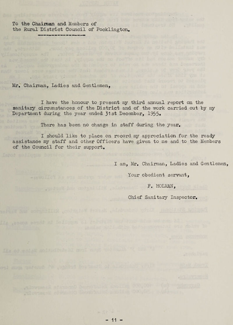 To the Chairman and Members of the Rural District Council of Pocklington, Mr, Chairman, Ladies and Gentlemen, I have the honour to present my third annual report on the sanitary circumstances of the District and of the work carried out by my Department during the year ended 31 st December, 1955* There has been no change in staff during the year, I should like to place on record my appreciation for the ready assistance my staff and other Officers have given to me and to the Members of the Council for their support. I am, Mr, Chairman, Ladies and Gentlemen, Your obedient servant, F. HOLMAN, Chief Sanitary Inspector,