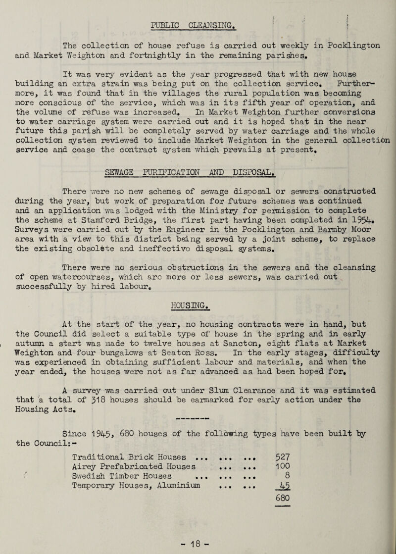 PUBLIC CLEANSING. The collection of house refuse is carried out weekly in Pocklington and Market Weight on and fortnightly in the remaining parishes. It was very evident as the year progressed that with new house building an extra strain was being put on the collection service. Further¬ more, it was found that in the villages the rural population was becoming more conscious of the service, which was in its fifth year of operation, and the volume of refuse was increased. In Market Weighton further conversions to water carriage system were carried out and it is hoped that in the near future this parish will be completely served by water carriage and the whole collection system reviewed to include Market Weighton in the general collection service and cease the contract system which prevails at present, SEWAGE PURIFICATION AND DISPOSAL. There were no new schemes of sewage disposal or sewers constructed during the year, but work of preparation for future schemes was continued and an application was lodged with the Ministry for permission to complete the scheme at Stamford Bridge, the first part having been completed in 1954* Surveys were carried out by the Engineer in the Pocklington and Barmby Moor area with a view to this district being served by a joint scheme, to replace the existing obsolete and ineffectivo disposal systems. There were no serious obstructions in the sewers and the cleansing of open watercourses, which arc more or less sewers, was carried out successfully by hired labour. HOUSING. At the start of the year, no housing contracts were in hand, but the Council did select a suitable type of house in the spring and in early autumn a start was made to twelve houses at Sancton, eight flats at Market Weighton and four bungalows at Seaton Ross. In the early stages, difficulty was experienced in obtaining sufficient labour and materials, and when the year ended, the houses were not as far advanced as had been hoped for, A survey was carried out under Slum Clearance and it was estimated that a total of 318 houses should be earmarked for early action under the Housing Acts. Since 1945> 680 houses of the following types have been built by the Council:- Traditional Brick Houses . Airey Prefabricated Houses ... Swedish Timber Houses . Temporary Houses, Aluminium ... 680 • • • • • • • • • 100 8 45