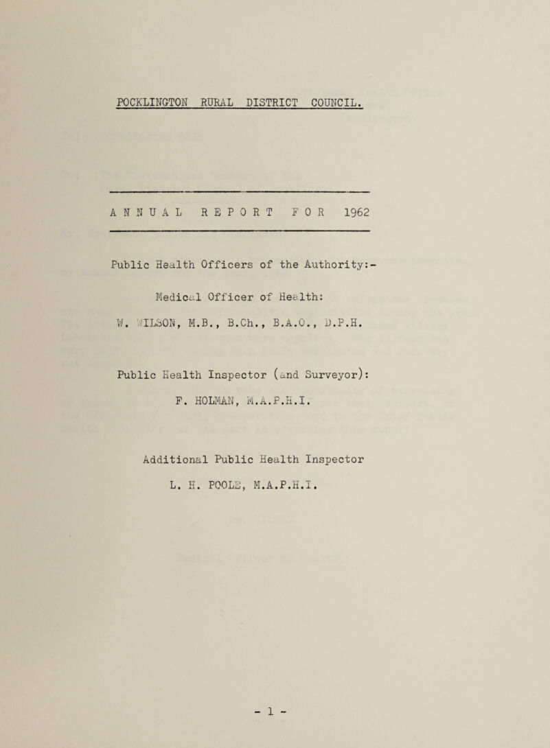 POCKLINGTON RURAL DISTRICT COUNCIL. ANNUAL REPORT FOR 1962 Public Health Officers of the Authority:- Medical Officer of Health: ¥. WILSON, M.B., B.Ch., B.A.O., D.P.H. Public Health Inspector (and Surveyor): F. HOLMAN, M.A.P.H.I. Additional Public Health Inspector L. H. POOLE, M.A.P.H.I.