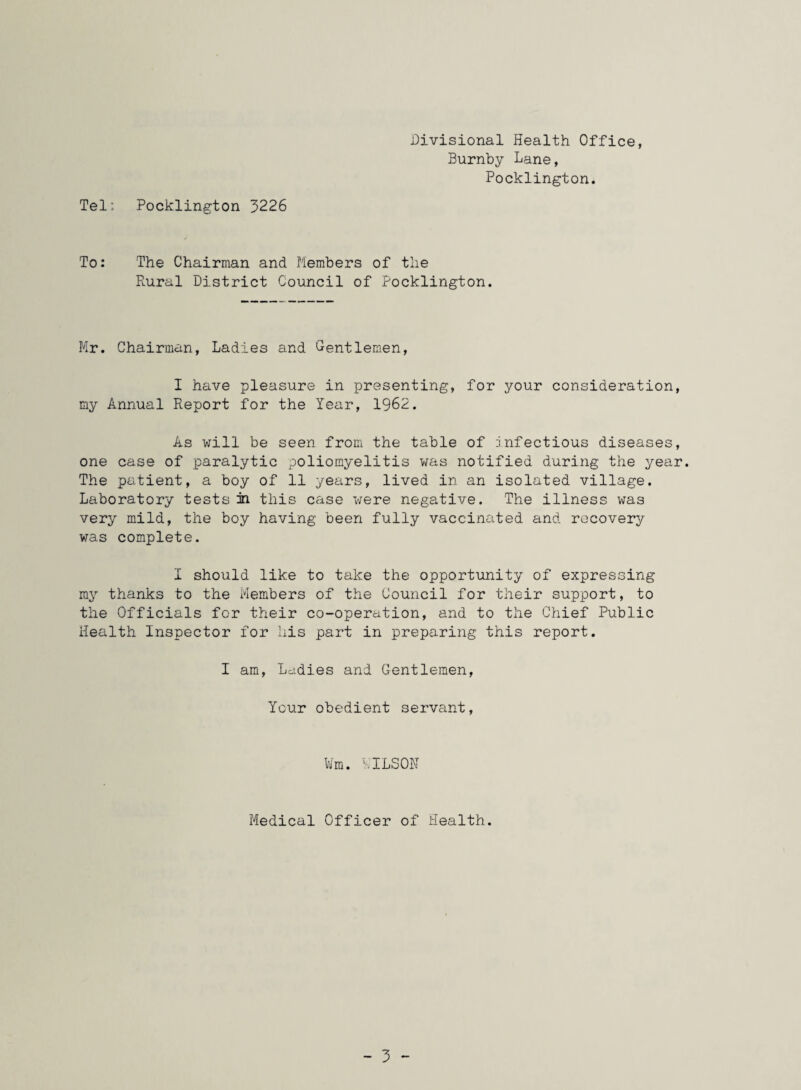 Tel: Pocklington 3226 Divisional Health Office, Burnby Lane, Pocklington. To: The Chairman and Members of the Rural District Council of Pocklington. Mr. Chairman, Ladies and Gentlemen, I have pleasure in presenting, for your consideration, my Annual Report for the Year, 1962. As will be seen from the table of infectious diseases, one case of paralytic poliomyelitis was notified during the year. The patient, a boy of 11 years, lived in an isolated village. Laboratory tests in this case were negative. The illness was very mild, the boy having been fully vaccinated and recovery was complete. I should like to take the opportunity of expressing ray thanks to the Members of the Council for their support, to the Officials for their co-operation, and to the Chief Public Health Inspector for his part in preparing this report. I am, Lddies and Gentlemen, Your obedient servant, Wm. LILSON Medical Officer of Health.