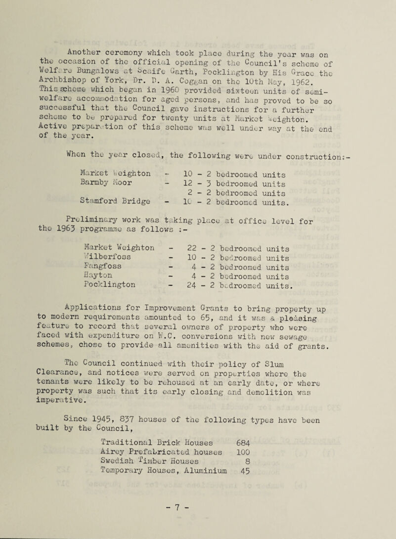 Another ceremony which took place during the year was on the occasion of the oificial opening of the Council's scheme of Welfare Bungalows at SCaife Garth, Pocklington by Kis Grace the Archbishop of York, Dr. D. A. Coggan on the 10th May, 1962. This scheme which began in I960 provided sixteen units of semi¬ welfare accommodation for aged persons, and has proved to be so successful that the Council gave instructions for a further scheme to be prepared for twenty units at Market Weighton. Active preparation of this scheme was well under way at the end of the year. When the year closed, the following were under construction Market l'.-eight on - 10-2 bedroomed units Barmby Moor - 12-3 bedroomed units 2-2 bedroomed units Stamford Bridge - 10 - 2 bedroomed units. Preliminary work was taking place at office level for the 1963 programme as follows :- Market Weighton Pilberfoss Pangfoss Hayton Pocklington 22-2 bedroomed units 10-2 bedroomed units 4-2 bedroomed units 4-2 bedroomed units 24-2 bedroomed units. Applications for Improvement Grants to bring property up to modern requirements amounted to 65, and it was a pleasing feature to record that several owners of property who were faced with expenditure on ¥.C. conversions with new sewage schemes, chose to provide all amenities with the aid of grants. The Council continued with their policy of Slum Clearance, and notices were served on properties where the tenants were likely to be rehoused at an early date, or inhere property was such that its early closing and demolition was imperative. Since 1945, 837 houses of the following types have been built by the Council, Traditional Brick Houses 684 Airey Prefabricated houses 100 Swedish Timber Houses 8 Temporary Houses, Aluminium 45