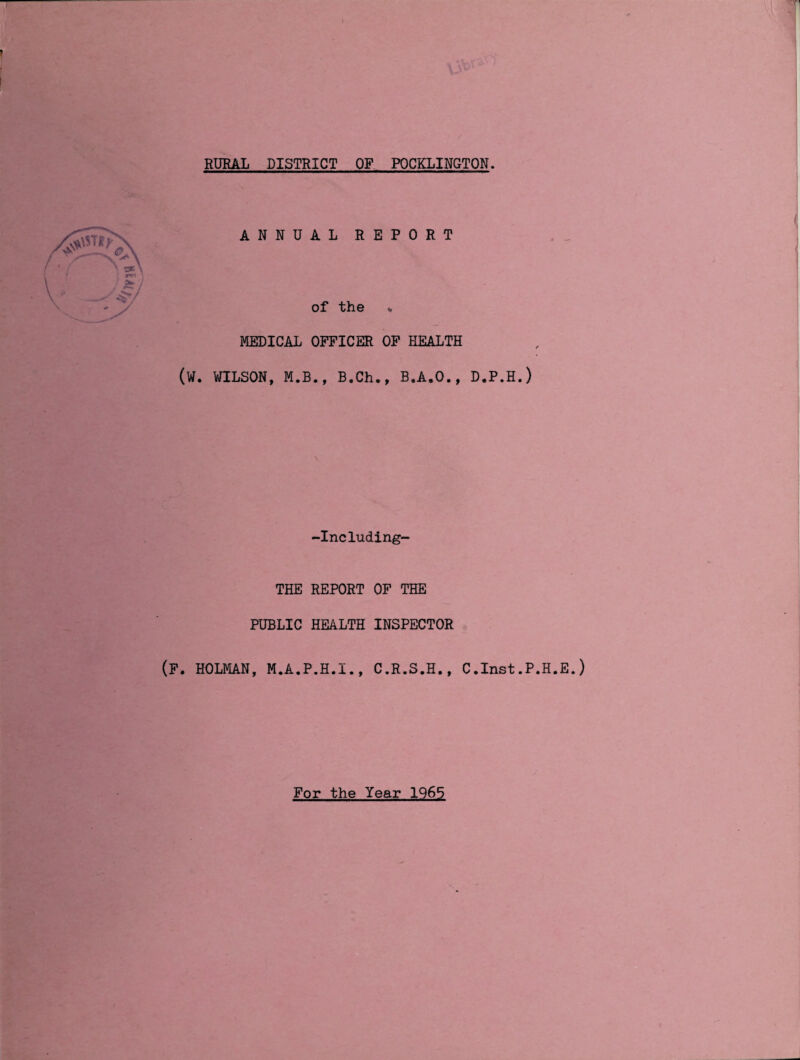 RURAL DISTRICT OF POCKLINGTON. ANNUAL REPORT of the v MEDICAL OFFICER OF HEALTH (W. WILSON, M.B., B.Ch., B.A.O., -Including- THE REPORT OF THE PUBLIC HEALTH INSPECTOR (F. HOLMAN, M.A.P.H.I., C.R.S.H., C D.P.H.) .Inst.P.H.E.) For the Year 1965