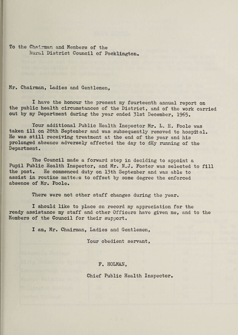 To the Chairman and Members of the Rural District Council of Pocklington. Mr. Chairman, Ladies and Gentlemen, I have the honour the present my fourteenth annual report on the public health circumstances of the District, and of the work carried out by my Department during the year ended 31st December, 1965. Your additional Public Health Inspector Mr. L. H. Poole was taken ill on 28th September and was subsequently removed to hospital. He was still receiving treatment at the end of the year and his prolonged absence adversely affected the day to day running of the Department. The Council made a forward step in deciding to appoint a Pupil Public Health Inspector, and Mr. N.J. Foster was selected to fill the post. He commenced duty on 13th September and was able to assist in routine matters to offset by some degree the enforced absence of Mr. Poole. There were not other staff changes during the year. I should like to place on record my appreciation for the ready assistance my staff and other Officers have given me, and to the Members of the Council for their support. I am, Mr. Chairman, Ladies and Gentlemen, Your obedient servant, F. HOLMAN, Chief Public Health Inspector