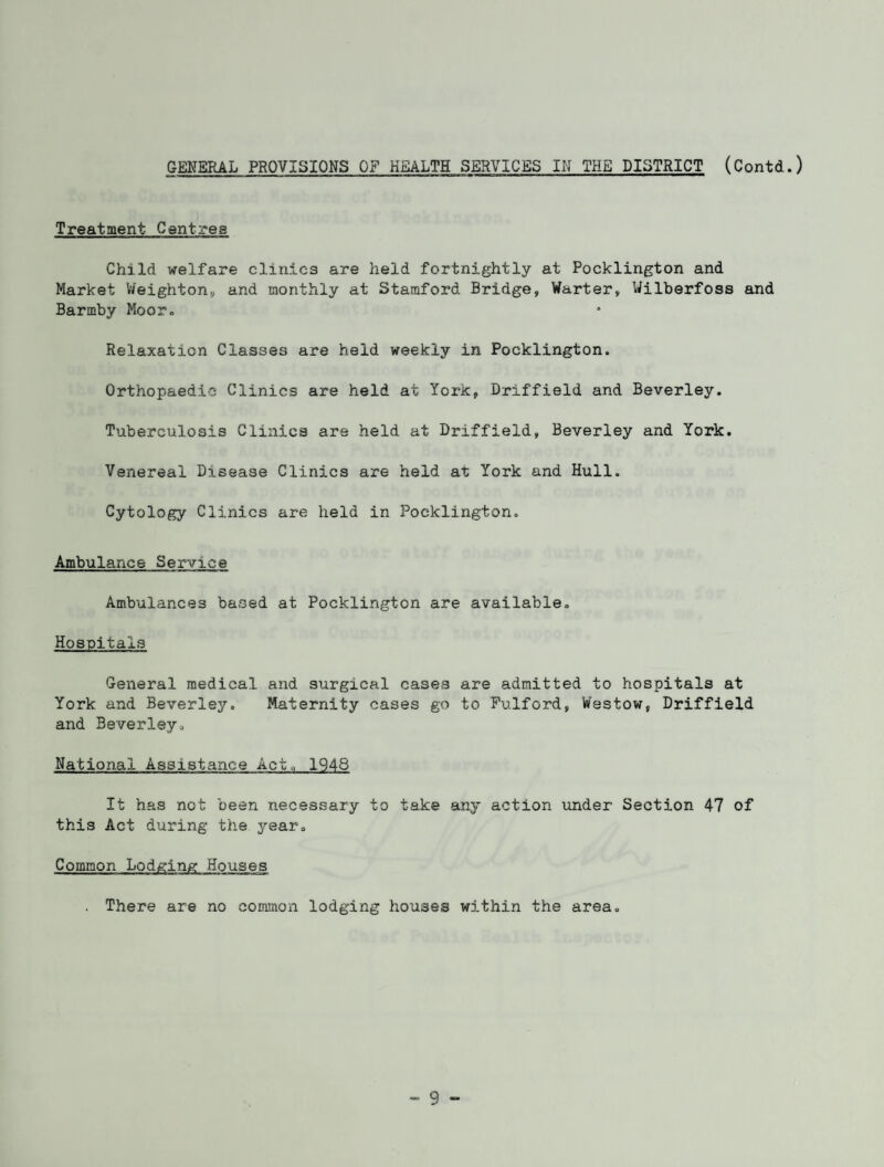 GENERAL PROVISIONS OF HEALTH SERVICES IN THE DISTRICT (Contd.) Treatment Centres Child welfare clinics are held fortnightly at Pocklington and Market Weighton, and monthly at Stamford Bridge, Warter, Wilberfoss and Barmby Moor,, Relaxation Classes are held weekly in Pocklington. Orthopaedic Clinics are held at York, Driffield and Beverley. Tuberculosis Clinics are held at Driffield, Beverley and York. Venereal Disease Clinics are held at York and Hull. Cytology Clinics are held in Pocklington. Ambulance Service Ambulances based at Pocklington are available. Hospitals General medical and surgical cases are admitted to hospitals at York and Beverley. Maternity cases go to Fulford, Westow, Driffield and Beverley. National Assistance Act,, 1948 It has not been necessary to take any action under Section 47 of this Act during the j'-ear. Common Lodging Houses . There are no common lodging houses within the area.