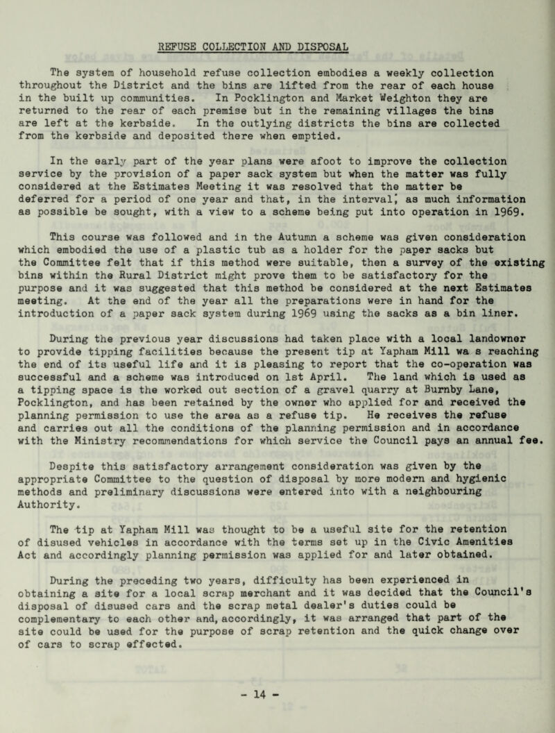 The system of household refuse collection embodies a weekly collection throughout the District and the bins are lifted from the rear of each house in the built up communities. In Pocklington and Market Weighton they are returned to the rear of each premise but in the remaining villages the bins are left at the kerbside. In the outlying districts the bins are collected from the kerbside and deposited there when emptied. In the early part of the year plans were afoot to improve the collection service by the provision of a paper sack system but when the matter was fully considered at the Estimates Meeting it was resolved that the matter be deferred for a period of one year and that, in the interval\ as much information as possible be sought, with a view to a scheme being put into operation in 1969. This course was followed and in the Autumn a scheme was given consideration which embodied the use of a plastic tub as a holder for the paper sacks but the Committee felt that if this method were suitable, then a survey of the existing bins within the Rural District might prove them to be satisfactory for the purpose and it was suggested that this method be considered at the next Estimates meeting. At the end of the year all the preparations were in hand for the introduction of a paper sack system during 1969 using the sacks as a bin liner. During the previous year discussions had taken place with a local landowner to provide tipping facilities because the present tip at Yapham Mill wa s reaching the end of its useful life and it is pleasing to report that the co-operation was successful and a scheme was introduced on 1st April. The land which is used as a tipping space is the worked out section of a gravel quarry at Burnby Lane, Pocklington, and has been retained by the owner who applied for and received the planning permission to use the area a3 a refuse tip. He receives the refuse and carries out all the conditions of the planning permission and in accordance with the Ministry recommendations for which service the Council pays an annual fee. Despite this satisfactory arrangement consideration was given by the appropriate Committee to the question of disposal by more modern and hygienic methods and preliminary discussions were entered into with a neighbouring Authority. The tip at Yapham Mill was thought to be a useful site for the retention of disused vehicles in accordance with the terms set up in the Civic Amenities Act and accordingly planning permission was applied for and later obtained. During the preceding two years, difficulty has been experienced in obtaining a site for a local scrap merchant and it was decided that the Council's disposal of disused cars and the scrap metal dealer's duties could be complementary to each other and, accordingly, it was arranged that part of the site could be used for the purpose of scrap retention and the quick change over of cars to scrap effected.