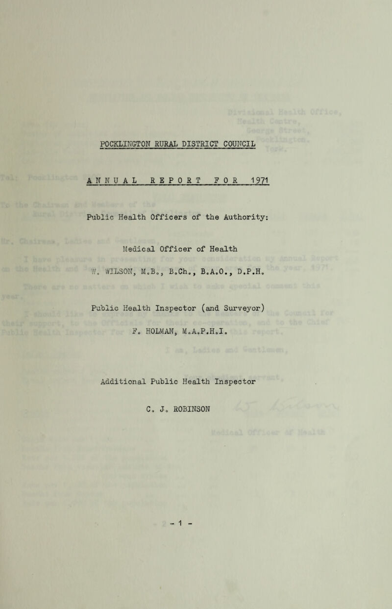 POCKLING-TON RURAL DISTRICT COUNCIL ANNUA L REPORT FOR 1971 Public Health Officers of the Authority: Medical Officer of Health WILSON, MeBOJ B0Ch„, BeAcO., D.P.H0 Public Health Inspector (and Surveyor) F0 HOLMAN, M.A.P.H.I. Additional Public Health Inspector C. Jo ROBINSON