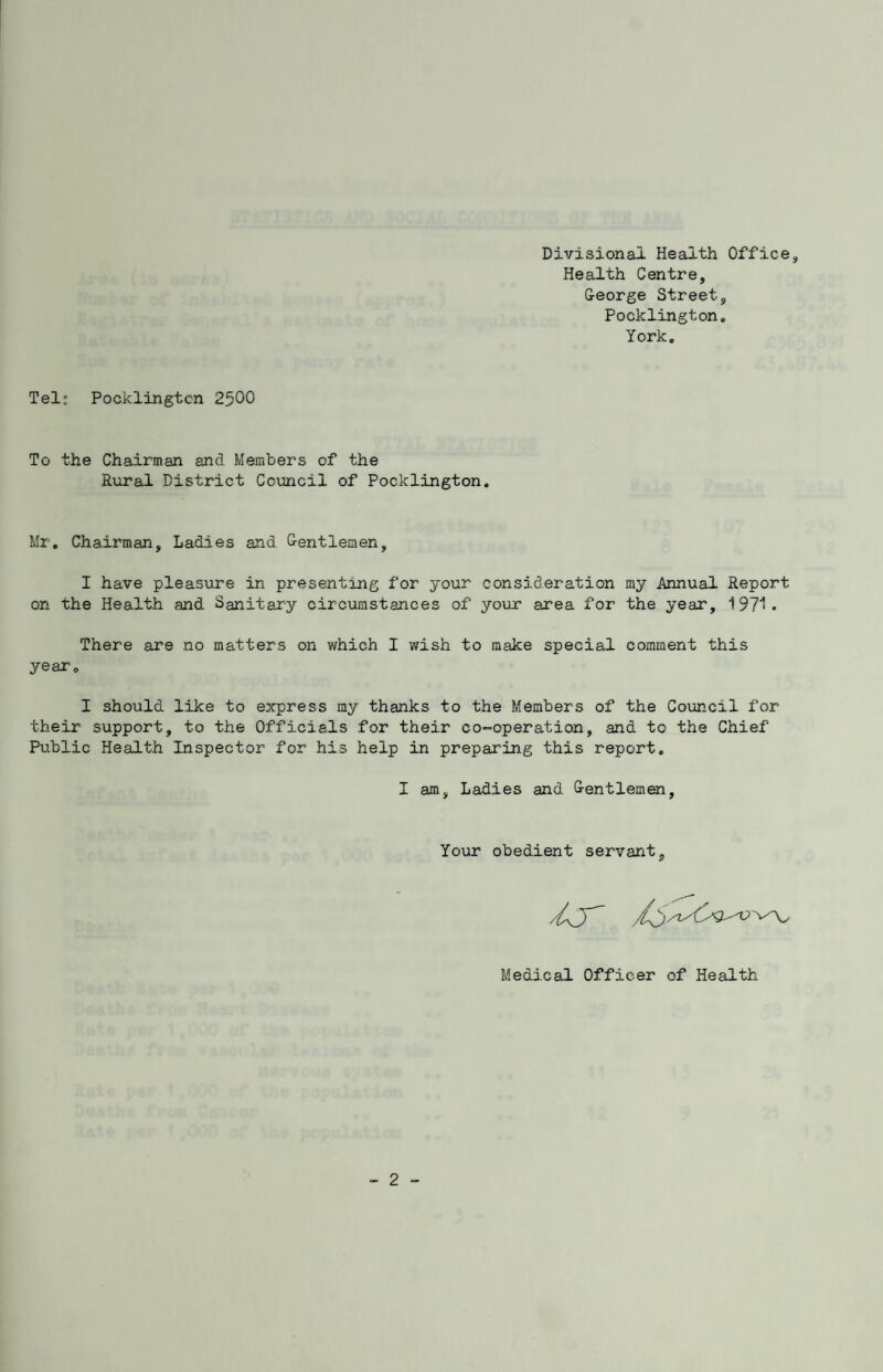 Divisional Health Office Health Centre, George Street, Pock ling ton,, York. Tel; Pocklingten 2500 To the Chairman and Members of the Rural District Council of Pocklington. Mr. Chairman, Ladies and Gentlemen, I have pleasure in presenting for your consideration my Annual Report on the Health and Sanitary circumstances of your area for the year, 197^. There are no matters on which I wish to make special comment this year. I should like to express my thanks to the Members of the Council for their support, to the Officials for their co-operation, and to the Chief Public Health Inspector for his help in preparing this report. I am. Ladies and Gentlemen Your obedient servant. Medical Officer of Health - 2 -