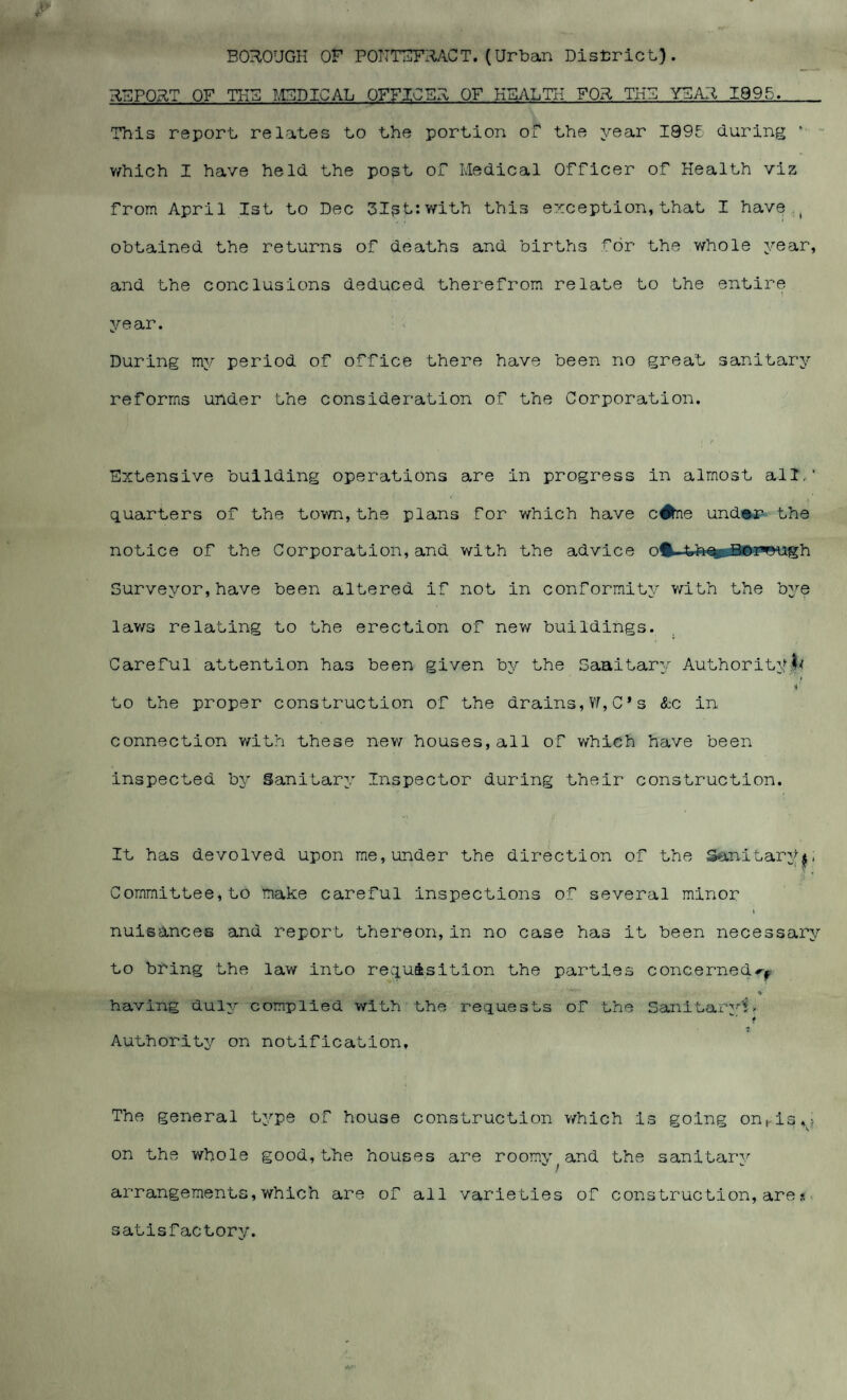 BOROUGH or PONTEFRACT. (Urban District). REPORT OF TI-IB MEDICAL OFFICER OF HEALTH FOR THU YEAR 1995. This report relates to the portion of the year I99E during 1 which I have held the post of Medical Officer of Health viz from April 1st to Dec 3Ist:with this exception,that I have t obtained the returns of deaths and births for the whole year, and the conclusions deduced therefrom relate to the entire year. During my period of office there have been no great sanitary reforms under the consideration of the Corporation. Extensive building operations are in progress in almost all,’ quarters of the town,the plans for which have c#ne under the notice of the Corporation, and with the advice % th%wBrm~Tfh Surveyor,have been altered if not in conformity with the bye laws relating to the erection of new buildings. Careful attention has been given by the Saaitary Authority^ i' to the proper construction of the drains,W,C*s &c in connection with these new houses,all of which have been inspected by Sanitary Inspector during their construction. It has devolved upon me,under the direction of the Sanitary$, Committee, to make careful inspections of several minor nuisances and report thereon,in no case has it been necessary to bring the law into requisition the parties concerned^ , ‘ * having duly complied with the requests of the Sanitary!. f Authority on notification. The general type of house construction which is going onhis^? on the whole good,the houses are roomy^and the sanitary arrangements, which are of all varieties of construction,are s satisfactory.