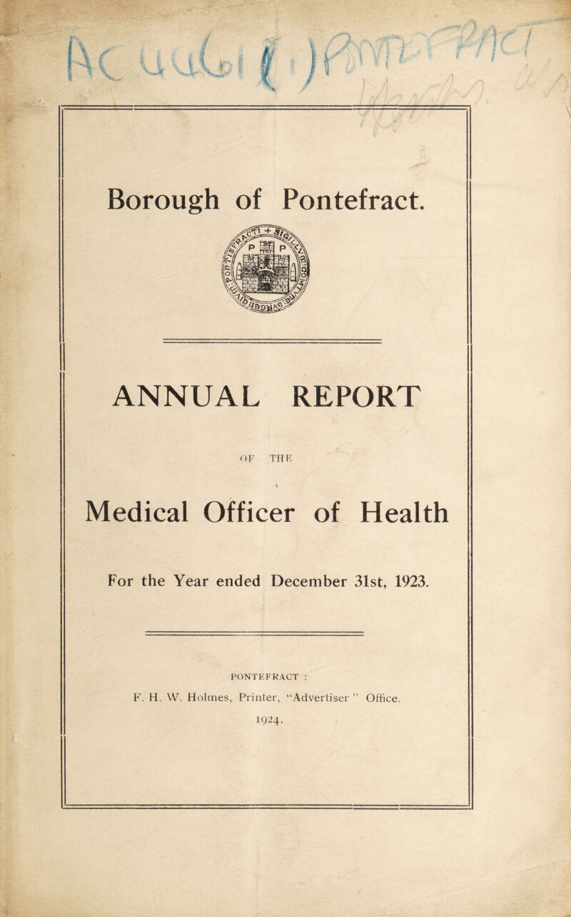 Borough of Pontefract. ANNUAL REPORT OF THE »> Medical Officer of Health For the Year ended December 31st, 1923. PONTEFRACT : P'. H. VV. Holmes, Printer, “Advertiser ” Office. 1924.