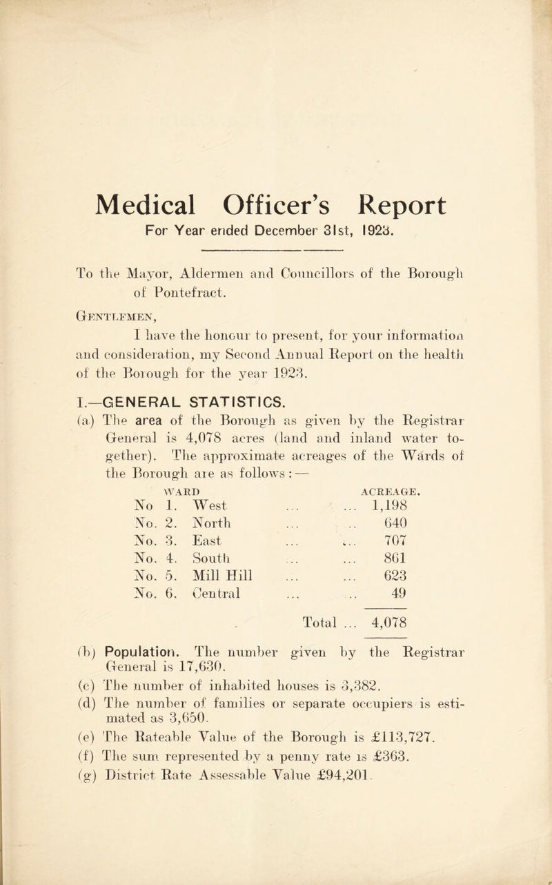 Medical Officer’s Report For Year ended December 31st, 1923. To the Mayor, Aldermen and Coniicillors of the Borongli of Pontefract. Gentlemen, I have the honour to present, for yonr information and consideration, my Second Annual Report on the health of the Borongh for the year 1923. I.—GENERAL STATISTICS. (a) T]ie area of the Borongh as giveir by the Registrar General is 4,078 acres (land and inland water to¬ gether). The approximate acreages of the Wards of the Borongh aie as follows : — WARD ACREAGE. No 1. W est ... 1,198 No. 2. North 640 No. 3. East 707 No. 4. South . 861 No. 5. Mill Hill . 623 No. 6. Central . 49 • Total ... 4,078 (bj Population. The number given by the Registrar General is 17,630. (c) The number of inhabited houses is 3,382. (d) The number of families or separate occupiers is esti¬ mated as 3,650- (e) The Rateable Yalue of the Borough is £113,727. (f) The sum. represented by a penny rate is £363. (g) District Rate Assessable Value £94,201.