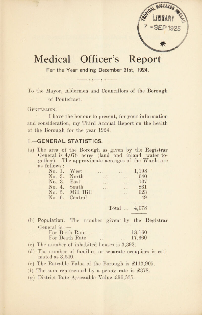 Medical Officer’s Report For the Year ending December 31st, 1924. To the Mayor, Aldermen and Councillors of the Borough of Pontefract. Gentlemen, I have the honour to present, for your information and consideration, my Third Annual Report on the health of the Borough for the year 1924. I.—GENERAL STATISTICS. ( a) The area of the Borough as given by the Registrar General is 4,078 acres (land and inland water to¬ gether). The approximate acreages of the Wards are as follows : No. 1. W est 1,198 No. 2. N or th 640 No, 3. East 707 No. 4. South 861 No. 5. Mill Hill 623 No.' 6. Central 49 Total ... 4,078 (b) Population. The number given- by the Registrar General is : — For Birth Rate ... ... 18,160 For Death Rate ... ... 17,660 (c) The number of inhabited houses is 3,392. (d) The number of families or separate occupiers is esti¬ mated as 3,640. (c) The Rateable Value of the Borough is £113,905. (f) The sum represented by a penny rate is £378. (g) District Rate Assessable Value £96,535.