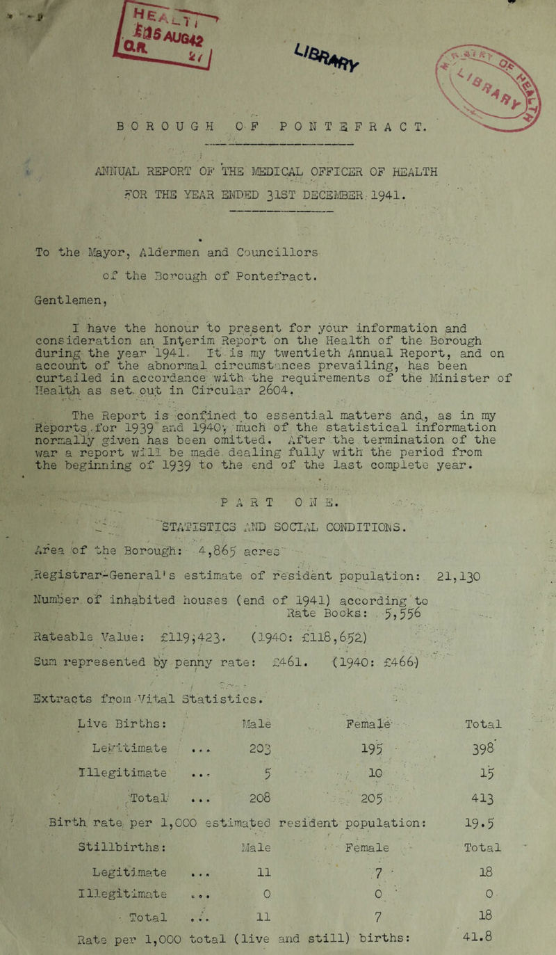 ANNUAL REPORT OP' THE MEDICAL OFFICER OF HEALTH FOR THE YEAR ENDED 31ST DECEMBER..- 1941. To the Mayor, Aldermen and Councillors of the Borough of Pontefract. Gentlemen, I have the honour to present for your information and consideration an Interim Report on the Health of the Borough during the year '1941. It is my twentieth Annual Report, and on account of the abnormal circumstances prevailing, has been curtailed in accordance with the requirements of the Minister of Health, as set, out in Circular 2604. The Report is confined to essential matters and., as in my Reports-for 1939 and 1940; much of the statistical information normally given has been omitted. After the termination of the war a report will be made dealing fully with the period from the beginning of 1939 to the end of the last complete year. t m •PART ONE. o;,, 'lYj- STATISTICS AND SOCIAL CONDITIONS. Area of the Borough: 4,865 acres' .Registrar-General’s estimate of resident population: 21,130 Number of inhabited houses (end of 1941) according to Rate Books: 5>556 Rateable Value: £119;423- (1940: £118,65a) Sun represented by penny rate: £461. (1940: £466) • 7, • • Extracts from-Vital Statistics. Live Births: Male Female Total Legitimate 203 195 398' Illegitimate 5 -I 10 15 .Total' 208 205 413 Birth, rate, per 1,000 est imated resident population: 19.5 Stillbirths: Male Female Total Legitimate 11 7 ' 18 Illegitimate t.. 0 0 ’• 0 - Total 11 7 18 Rate per 1,000 total (live and still) births: 41.8