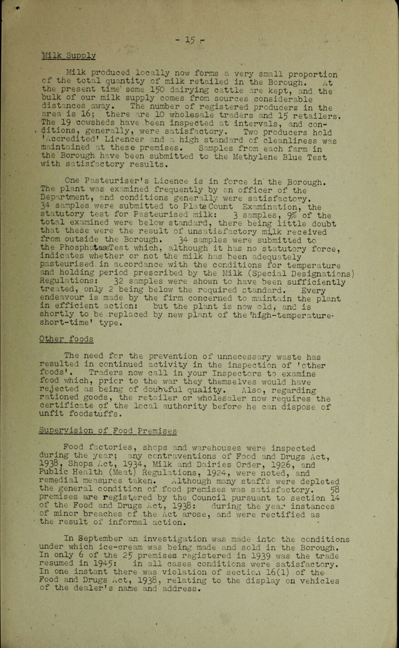 Milk Supply •\ Milk produced.locally now forms a very small proportion of the total quantity of milk retailed in the Borough. At the present time' some 150 dairying cattle are kept, and the bulk of our milk supply comes from sources considerable distances away. The number of registered producers in the area is 16$ there are 10 wholesale traders and 15 retailers. The 19 cowsheds have.been inspected at intervals, and con- . ditions, generally, were satisfactory. Two producers hold ’Accredited1 Licences and a high standard of cleanliness was maintained at these premises. Samples from each farm in the Borough have been submitted to the' Methylene Blue Test with satisfactory results. One Pasteuriser’s Licence is in force in the Borough. The plant was examined frequently by an officer of the Department, and conditions generally were satisfactory. 34 samples were submitted to Plate Count Examination, the statutory test for Pasteurised milk: 3 samples, % of the total examined were below standard, there being little doubt that these were the result of unsatisfactory milk received from outside the Borough. 34 samples were submitted to the.PhosphataseTest which, although it has no statutory force, indicates whether or not the milk has been adequately pasteurised in accordance with the conditions for temperature and holding period prescribed by the Milk (Special Designations) Regulations: 32 samples were shown to have been sufficiently treated, only 2 being below the required standard. Every endeavour is made by the firm concerned to maintain the plant in efficient action: but the plant is now old* and is shortly to be replaced by new plant of the ’high-temperature* short-time’ type. Other foods The need for the prevention of unnecessary waste has resulted in continued activity in the inspection of 'other foods’. Traders now call in your Inspectors to examine food which, prior to the war they themselves would have rejected as being of doubtful quality. Also, regarding rationed goods, the retailer or wholesaler now requires the certificate of the local authority before he can dispose of unfit foodstuffs. Supervision of Food Premises Food factories, shops and warehouses were inspected during the year; any contraventions of Food and Drugs Act, 1938? Shops Act, 1934, Milk and Dairies Order, 1926, and Public Health (Meat) Regulations, 1924, were noted, and remedial measures taken. Although many staffs were depleted the general condition of food premises was satisfactory, 58 premises are registered by the Council pursuant to section 14 of the Food and Drugs Act, 19381 during the year instances of minor breaches of the Act arose, and were rectified as the result of informal action. In September an investigation was made into the conditions under which ice-cream was being made and sold in the Borough, In only 6 of the 25 premises registered in 1939 was the trade resumed in 1945: in all cases conditions were satisfactory. In one instant there was violation of section l6(l) of the- Food and Drugs Act, 1938, relating to the display on vehicles of the dealer’s name and address.