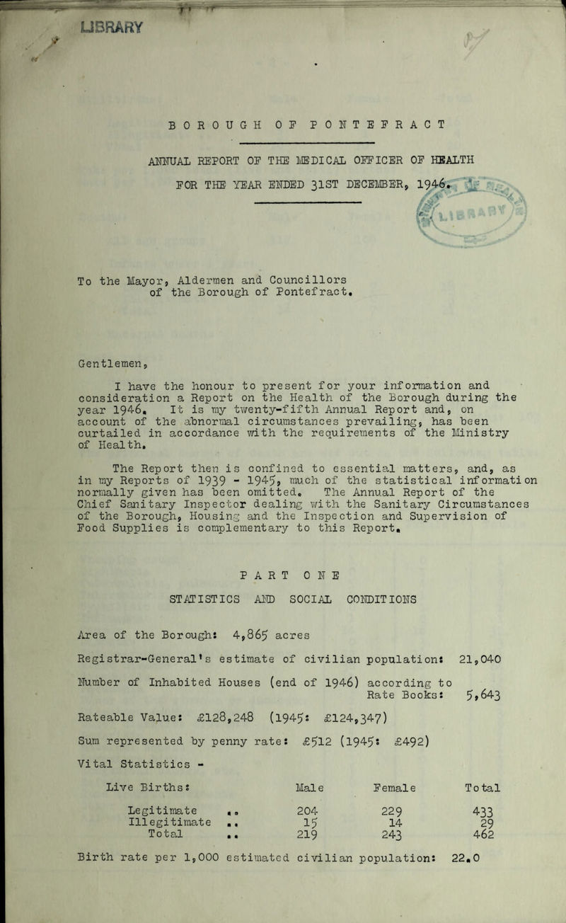 LIBRARY BOROUGH OR PONTEERACT annual report oe the medical oeficer oe health EOR THE YEAR ENDED 31ST DECEMBER, 1946.. To the Mayor9 Aldermen and Councillors of the Borough of Pontefract. Gentlemen, I have the honour to present for your information and consideration a Report on the Health of the Borough during the year 1946, It is my twenty-fifth Annual Report and, on account of the abnormal circumstances prevailing, has been curtailed in accordance with the requirements of the Ministry of Health. The Report then is confined to essential matters, and, as in my Reports of 1939 “ 1945? much of the statistical information normally given has been omitted. The Annual Report of the Chief Sanitary Inspector dealing with the Sanitary Circumstances of the Borough, Housing and the Inspection and Supervision of Rood Supplies is complementary to this Report, PART ONE STATISTICS AND SOCIAL CONDITIONS 4,865 acres estimate of civilian populations 21,040 (end of 1946) according to Rate Bookss 5?643 £124,347) £512 (1945s £492) Area of the Borough Registrar-General’s Number of Inhabited Houses Rateable Values £128,248 (1945 Sum represented by penny rates Vital Statistics - Live Birthss Legitimate Illegitimate .. Total .. Birth rate per 1,000 estimated Male Eemale To tal 204 229 433 15 14 29 219 243 462 civilian populations 22.0